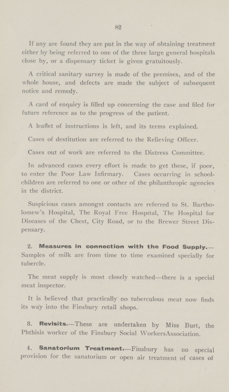 82 If any are found they are put in the way of obtaining treatment either by being referred to one of the three large general hospitals close by, or a dispensary ticket is given gratuitously. A critical sanitary survey is made of the premises, and of the whole house, and defects are made the subject of subsequent notice and remedy. A card of enquiry is filled up concerning the case and filed for future reference as to the progress of the patient. A leaflet of instructions is left, and its terms explained. Cases of destitution are referred to the Relieving Officer. Cases out of work are referred to the Distress Committee. In advanced cases every effort is made to get these, if poor, to enter the Poor Law Infirmary. Cases occurring in school children are referred to one or other of the philanthropic agencies in the district. Suspicious cases amongst contacts are referred to St. Bartho lomew's Hospital, The Royal Free Hospital, The Hospital for Diseases of the Chest, City Road, or to the Brewer Street Dis pensary. 2. Measures in connection with the Food Supply.— Samples of milk are from time to time examined specially for tubercle. The meat supply is most closely watched-there is a special meat inspector. It is believed that practically no tuberculous meat now finds its way into the Finsbury retail shops. 3. Revisits.—These are undertaken by Miss Burt, the Phthisis worker of the Finsbury Social Workers Association. 4. Sanatorium Treatment.—Finsbury has no special provision for the sanatorium or open air treatment of cases of