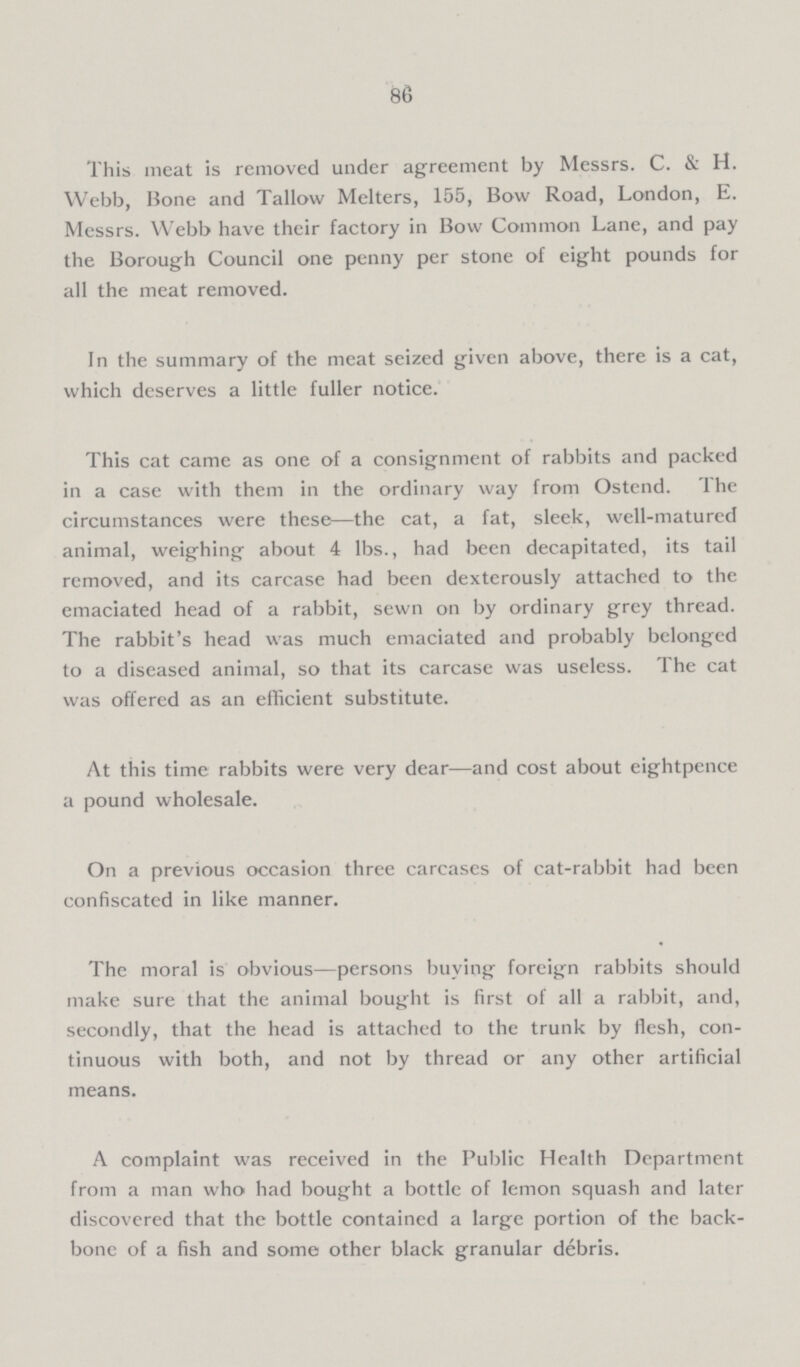 86 This meat is removed under agreement by Messrs. C. & H. Webb, Bone and Tallow Melters, 155, Bow Road, London, E. Messrs. Webb have their factory in Bow Common Lane, and pay the Borough Council one penny per stone of eight pounds for all the meat removed. In the summary of the meat seized given above, there is a cat, which deserves a little fuller notice. This cat came as one of a consignment of rabbits and packed in a case with them in the ordinary way from Ostend. The circumstances were these-the cat, a fat, sleek, well-matured animal, weighing about 4 lbs., had been decapitated, its tail removed, and its carcase had been dexterously attached to the emaciated head of a rabbit, sewn on by ordinary grey thread. The rabbit's head was much emaciated and probably belonged to a diseased animal, so that its carcase was useless. The cat was offered as an efficient substitute. At this time rabbits were very dear-and cost about eightpence a pound wholesale. On a previous occasion three carcases of cat-rabbit had been confiscated in like manner. The moral is obvious-persons buying foreign rabbits should make sure that the animal bought is first of all a rabbit, and, secondly, that the head is attached to the trunk by flesh, con tinuous with both, and not by thread or any other artificial means. A complaint was received in the Public Health Department from a man who had bought a bottle of lemon squash and later discovered that the bottle contained a large portion of the back bone of a fish and some other black granular débris.