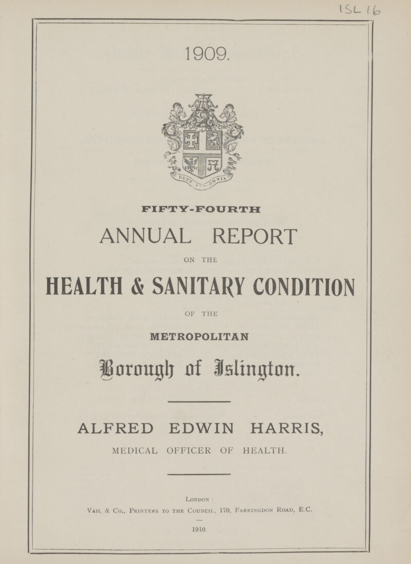 ISL 16 1909. FIFTY-FOURTH ANNUAL REPORT ON THE HEALTH & SANITARY CONDITION OF THE METROPOLITAN Borough of Islington. ALFRED EDWIN HARRIS, MEDICAL OFFICER OF HEALTH. London: Vail & Co., Printers to the Council, 170, Farringdon Road, E.C. 1910.