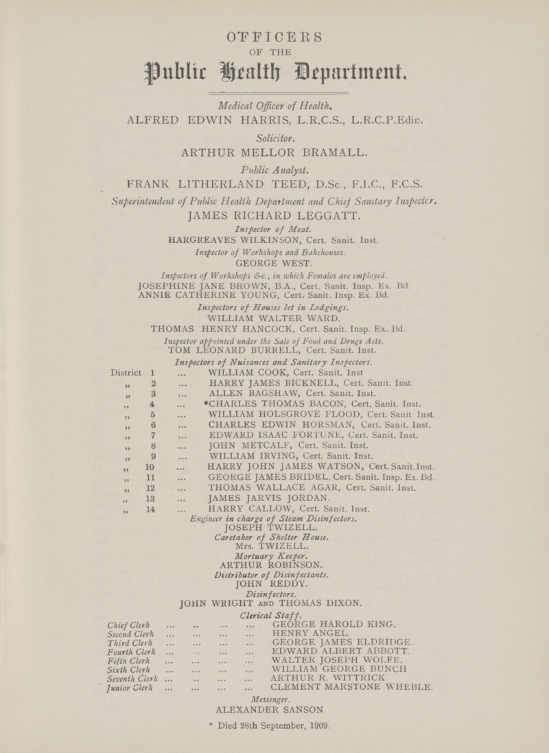 OFFICERS OF THE Public Health Department. Medical Officer of Health. ALFRED EDWIN HARRIS, L.R.C.S., L.R.C.P.Edin. Solicitor. ARTHUR MELLOR BRAMALL. Public Analyst. FRANK LITHERLAND TEED, D.Sc., F.I.C., F.C.S. Superintendent of Public Health Department and Chief Sanitary Inspectcr. JAMES RICHARD LEGGATT. Inspector of Meat. HARGREAVES WILKINSON, Cert. Sanit. Inst. Inspector of Workshops and Bakehouses. GEORGE WEST. Inspectors of Workshops &-c., in which Females arc employed. JOSEPHINE JANE BROWN, B.A., Cert. Sanit. Insp. Ex. Bd. ANNIE CATHERINE YOUNG, Cert. Sanit. Insp. Ex. Bd. Inspectors of Houses let in Lodgings. WILLIAM WALTER WARD. THOMAS HENRY HANCOCK, Cert. Sanit. Insp. Ex. Bd. Inspector appointed under the Sale of Food and Drugs Acts. TOM LEONARD BURRELL, Cert. Sanit. Inst. Inspectors of Nuisances and. Sanitary Inspectors. District 1 WILLIAM COOK, Cert. Sanit. Inst „ 2 HARRY JAMES BICKNELL, Cert. Sanit. Inst. „ 3 ALLEN BAGSHAW, Cert. Sanit. Inst. 4 *CHARLES THOMAS BACON, Cert. Sanit. Inst. 5 WILLIAM HOLSGROVE FLOOD, Cert. Sanit Inst. 6 CHARLES EDWIN HORSMAN, Cert. Sanit. Inst. ,, 7 EDWARD ISAAC FORTUNE, Cert. Sanit. Inst. „ 8 JOHN METCALF, Cert. Sanit. Inst. 9 WILLIAM IRVING, Cert. Sanit. Inst. „ 10 HARRY JOHN JAMES WATSON, Cert. Sanit.Inst. 11 GEORGE JAMES BRIDEL. Cert. Sanit. Insp. Ex. Bd. „ 12 THOMAS WALLACE AGAR, Cert. Sanit. Inst. 13 JAMES JARVIS JORDAN. 14 HARRY CALLOW, Cert. Sanit. Inst. Engineer in charge of Steam Disinfectors. JOSEPH TWIZELL. Caretaker of Shelter House. Mrs. TWIZELL. Mortuary Keeper. ARTHUR ROBINSON. Distributor of Disinfectants. JOHN REDDY. Disinfectors. JOHN WRIGHT and THOMAS DIXON. Clerical Staff. Chief Clerk GEORGE HAROLD KING. Second Clerk HENRY ANGEL. Third Clerk GEORGE JAMES ELDRIDGE. Fourth Clerk EDWARD ALBERT ABBOTT. Fifth Clerk WALTER JOSEPH WOLFE. Sixth Clerk WILLIAM GEORGE BUNCH Seventh Clerk ARTHUR R. WITTRICK. Junior Clerk CLEMENT MARSTONE WHEBLE. Messenger. ALEXANDER SANSON * Died 28th September, 1909.