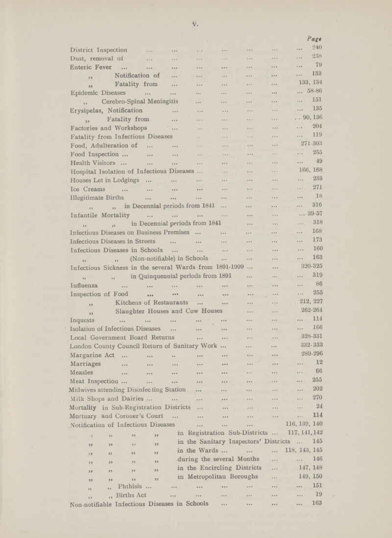 V. Page District Inspection240 Dust, removal of 238 Enteric Fever 79 „ Notification of 133 „ Fatality from 133, 134 Epidemic Diseases 58-86 ,, Cerebro-Spinal Meningitis 151 Erysipelas, Notification 135 „ Fatality from 90, 136 Factories and Workshops 204 Fatality from Infectious Diseases 119 Food, Adulteration of 271-303 Food Inspection 255 Health Visitors 49 Hospital Isolation of Infectious Diseases 166, 168 Houses Let in Lodgings 233 Ice Creams 271 Illegitimate Births 18 ,, ,, in Decennial periods from 1841 316 Infantile Mortality 39-57 „ „ in Decennial periods from 1841 318 Infectious Diseases on Business Premises 168 Infectious Diseases in Streets 173 Infectious Diseases in Schools 160 ,, ,, (Non-notifiable) in Schools 163 Infectious Sickness in the several Wards from 1891-1909 320-325 „ „ in Quinquennial periods from 1891 319 Influenza 86 Inspection of Food 255 „ Kitchens of Restaurants 212, 227 „ Slaughter Houses and Cow Houses 262-264 Inquests 114 Isolation of Infectious Diseases 166 Local Government Board Returns 328-331 London County Council Return of Sanitary Work 332-333 Margarine Act 289-296 Marriages 12 Measles 66 Meat Inspection 255 Midwives attending Disinfecting Station 202 Milk Shops and Dairies 270 Mortality in Sub-Registration Districts 24 Mortuary and Coroner's Court 114 Notification of Infectious Diseases 116, 139, 140 „ „ „ in Registration Sub-Districts 117,141,142 „ „ „ in the Sanitary Inspectors' Districts 145 „ „ „ in the Wards 118, 143, 145 „ „ „ during the several Months 146 „ „ „in the Encircling Districts 147, 148 „ „ „ in Metropolitan Boroughs 149, 150 „ ,, Phthisis 151 ,, ,, Births Act 19 Non-notifiable Infectious Diseases in Schools 163