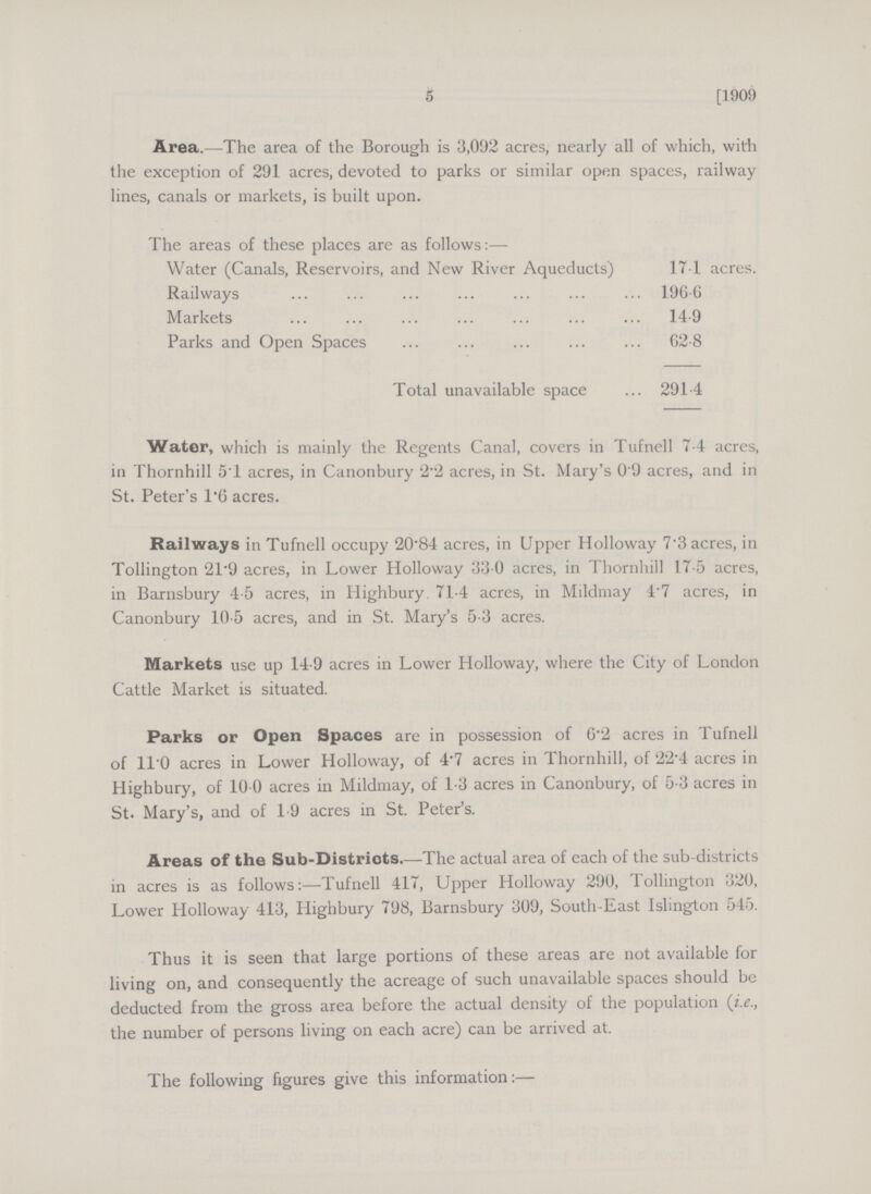5 [1909 Area.—The area of the Borough is 3,092 acres, nearly all of which, with the exception of 291 acres, devoted to parks or similar open spaces, railway lines, canals or markets, is built upon. The areas of these places are as follows:— Water (Canals, Reservoirs, and New River Aqueducts) 17.1 acres. Railways 196.6 Markets 14.9 Parks and Open Spaces 62.8 Total unavailable space 291.4 Water, which is mainly the Regents Canal, covers in Tufnell 74 acres, in Thornhill 5T acres, in Canonbury 2.2 acres, in St. Mary's 0.9 acres, and in St. Peter's 1.6 acres. Railways in Tufnell occupy 20.84 acres, in Upper Holloway 7.3 acres, in Tollington 21.9 acres, in Lower Holloway 33 0 acres, in Thornhill 17.5 acres, in Barnsbury 4.5 acres, in Highbury 71.4 acres, in Mildmay 4.7 acres, in Canonbury 10.5 acres, and in St. Mary's 5.3 acres. Markets use up 14.9 acres in Lower Holloway, where the City of London Cattle Market is situated. Parks or Open Spaces are in possession of 6.2 acres in Tufnell of 110 acres in Lower Holloway, of 4.7 acres in Thornhill, of 22.4 acres in Highbury, of 10.0 acres in Mildmay, of 1.3 acres in Canonbury, of 5.3 acres in St. Mary's, and of 1.9 acres in St. Peter's. Areas of the Sub-Distriots.—The actual area of each of the sub-districts in acres is as follows:—Tufnell 417, Upper Holloway 290, Tollington 320, Lower Holloway 413, Highbury 798, Barnsbury 309, South-East Islington 545. Thus it is seen that large portions of these areas are not available for living on, and consequently the acreage of such unavailable spaces should be deducted from the gross area before the actual density of the population (i.e., the number of persons living on each acre) can be arrived at. The following figures give this information:—