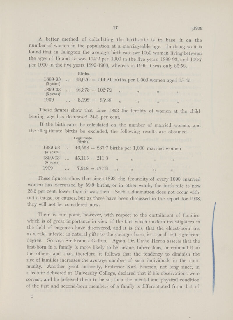 17 [1909 A better method of calculating the birth-rate is to base it on the number of women in the population at a marriageable age. In doing so it is found that in Islington the average birth-rate per 1000 women living between the ages of 15 and 45 was 114.2 per 1000 in the five years 1889-93, and 102.7 per 1000 in the five years 1899-1903, whereas in 1909 it was only 86.58. Births. 1889-93 48,076 = 114.21 births per 1,000 women aged 15-45 (5 years) 1899-03 46,373 = 102.72 „ (5 years) 1909 8,198 = 86.58 „ These figures show that since 1893 the fertility of women at the child bearing age has decreased 24.2 per cent. If the birth-rates be calculated on the number of married women, and the illegitimate births be excluded, the following results are obtained— Legitimate Births. 1889-93 46,568 = 237.7 births per 1,000 married women (5 years) 1899-03 45,115 = 211.8 „ (5 years) 1909 7,948 = 177.8 „ These figures show that since 1893 the fecundity of every 1000 married women has decreased by 59.9 births, or in other words, the birth-rate is now 25.2 per cent. lower than it was then. Such a diminution does not occur with out a cause, or causes, but as these have been discussed in the report for 1908, they will not be considered now. There is one point, however, with respect to the curtailment of families, which is of great importance in view of the fact which modern investigators in the field of eugenics have discovered, and it is this, that the eldest-born are, as a rule, inferior in natural gifts to the younger-born, in a small but significant degree. So says Sir Francis Galton. Again, Dr. David Heron asserts that the first-born in a family is more likely to be insane, tuberculous, or criminal than the others, and that, therefore, it follows that the tendency to diminish the size of families increases the average number of such individuals in the com munity. Another great authority, Professor Karl Pearson, not long since, in a lecture delivered at University College, declared that if his observations were correct, and he believed them to be so, then the mental and physical condition of the first and second-born members of a family is differentiated from that of C