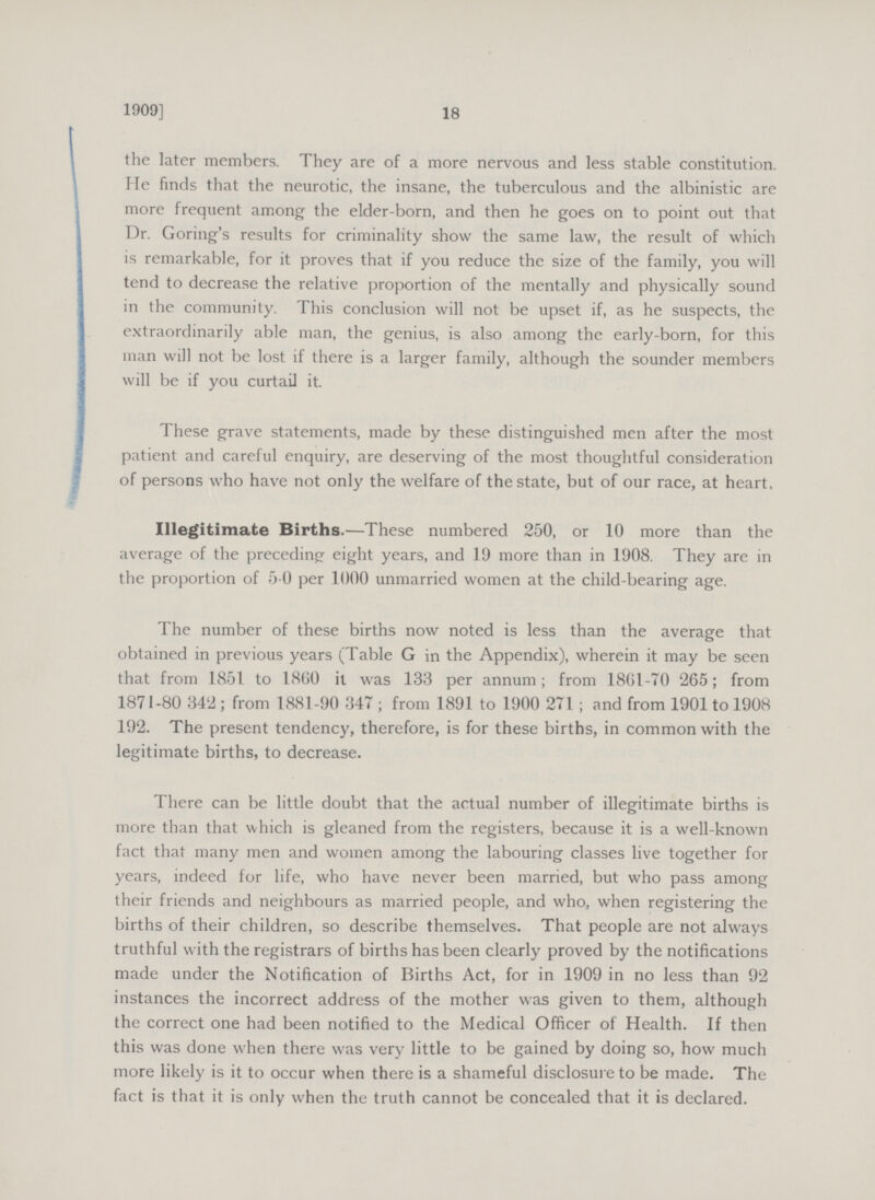 18 1909] the later members. They are of a more nervous and less stable constitution. He finds that the neurotic, the insane, the tuberculous and the albinistic are more frequent among the elder-born, and then he goes on to point out that Dr. Goring's results for criminality show the same law, the result of which is remarkable, for it proves that if you reduce the size of the family, you will tend to decrease the relative proportion of the mentally and physically sound in the community. This conclusion will not be upset if, as he suspects, the extraordinarily able man, the genius, is also among the early-born, for this man will not be lost if there is a larger family, although the sounder members will be if you curtail it. These grave statements, made by these distinguished men after the most patient and careful enquiry, are deserving of the most thoughtful consideration of persons who have not only the welfare of the state, but of our race, at heart, Illegitimate Births.—These numbered 250, or 10 more than the average of the preceding eight years, and 19 more than in 1908. They are in the proportion of 5 0 per 1000 unmarried women at the child-bearing age. The number of these births now noted is less than the average that obtained in previous years (Table G in the Appendix), wherein it may be seen that from 1851 to 1860 it was 133 per annum; from 1861-70 265; from 1871-80 342; from 1881-90 347; from 1891 to 1900 271; and from 1901 to 1908 192. The present tendency, therefore, is for these births, in common with the legitimate births, to decrease. There can be little doubt that the actual number of illegitimate births is more than that which is gleaned from the registers, because it is a well-known fact that many men and women among the labouring classes live together for years, indeed for life, who have never been married, but who pass among their friends and neighbours as married people, and who, when registering the births of their children, so describe themselves. That people are not always truthful with the registrars of births has been clearly proved by the notifications made under the Notification of Births Act, for in 1909 in no less than 92 instances the incorrect address of the mother was given to them, although the correct one had been notified to the Medical Officer of Health. If then this was done when there was very little to be gained by doing so, how much more likely is it to occur when there is a shameful disclosure to be made. The fact is that it is only when the truth cannot be concealed that it is declared.