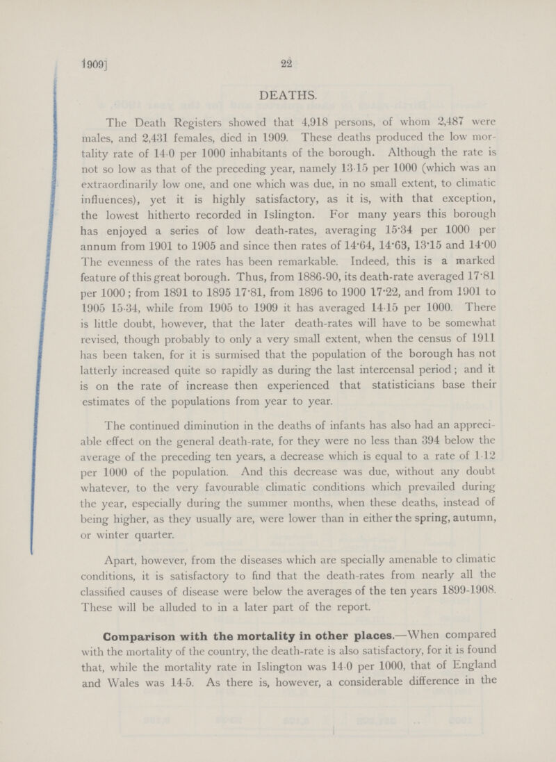22 1909] DEATHS. The Death Registers showed that 4,918 persons, of whom 2,487 were males, and 2,431 females, died in 1909. These deaths produced the low mor tality rate of 14.0 per 1000 inhabitants of the borough. Although the rate is not so low as that of the preceding year, namely 13.15 per 1000 (which was an extraordinarily low one, and one which was due, in no small extent, to climatic influences), yet it is highly satisfactory, as it is, with that exception, the lowest hitherto recorded in Islington. For many years this borough has enjoyed a series of low death-rates, averaging 15.34 per 1000 per annum from 1901 to 1905 and since then rates of 14.64, 14.63, 13.15 and 14.00 The evenness of the rates has been remarkable. Indeed, this is a marked feature of this great borough. Thus, from 1886-90, its death-rate averaged 17.81 per 1000; from 1891 to 1895 17.81, from 1896 to 1900 17.22, and from 1901 to 1905 15.34, while from 1905 to 1909 it has averaged 14.15 per 1000. There is little doubt, however, that the later death-rates will have to be somewhat revised, though probably to only a very small extent, when the census of 1911 has been taken, for it is surmised that the population of the borough has not latterly increased quite so rapidly as during the last intercensal period; and it is on the rate of increase then experienced that statisticians base their estimates of the populations from year to year. The continued diminution in the deaths of infants has also had an appreci able effect on the general death-rate, for they were no less than 394 below the average of the preceding ten years, a decrease which is equal to a rate of 1.12 per 1000 of the population. And this decrease was due, without any doubt whatever, to the very favourable climatic conditions which prevailed during the year, especially during the summer months, when these deaths, instead of being higher, as they usually are, were lower than in either the spring, autumn, or winter quarter. Apart, however, from the diseases which are specially amenable to climatic conditions, it is satisfactory to find that the death-rates from nearly all the classified causes of disease were below the averages of the ten years 1899-1908. These will be alluded to in a later part of the report. Comparison with the mortality in other places.—When compared with the mortality of the country, the death-rate is also satisfactory, for it is found that, while the mortality rate in Islington was 14 0 per 1000, that of England and Wales was 14-5. As there is, however, a considerable difference in the