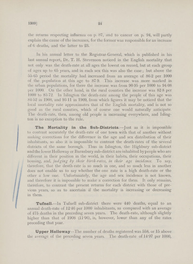 24 1909] the returns respecting influenza on p. 87, and to cancer on p. 94, will partly explain the cause of the increases, for the former was responsible for an increase of 6 deaths, and the latter to 23. In his annual letter to the Registrar-General, which is published in his last annual report, Dr. T. H. Stevenson noticed in the English mortality that not only was the death-rate at all ages the lowest on record, but at each group of ages up to 65 years, and in each sex this was also the case; but above the 55-65 period the mortality had increased from an average of 86.2 per 1000 of the population at this age to 87.9. This increase was more marked in the urban populations, for there the increase was from 90.95 per 1000 to 94.08 per 1000. On the other hand, in the rural counties the increase was 82.8 per 1000 to 83.72. In Islington the death-rate among the people of this age was 84.52 in 1908, and 93.11 in 1909, from which figures it may be noticed that the local mortality rate approximates that of the English mortality, and is not so good as the rural counties, which of course one would naturally anticipate. The death-rate, then, among old people is increasing everywhere, and Isling ton is no exception to the rule. The Mortality in the Sub-Districts.—Just as it is impossible to contrast accurately the death-rate of one town with that of another without making corrections for the difference in the age and sex distribution of their inhabitants, so also it is impossible to contrast the death-rates of the several districts of the same borough. Thus in Islington, the Highbury sub-district and the lower Holloway or Barnsbury sub-district are inhabited bypeople who are different in their position in the world, in their habits, their occupations, their housing, and, judging by their birth-rates, in their age incidence. To say, therefore, that the death-rate is so much in one, and so much less in another does not enable us to say whether the one rate is a high death-rate or the other a low one. Unfortunately, the age and sex incidence is not known, and therefore it is impossible to make a correction for them. It only remains, therefore, to contrast the present returns for each district with those of pre vious years, so as to ascertain if the mortality is increasing or decreasing in them. Tufnell.—In Tufnell sub-district there were 440 deaths, equal to an annual death-rate of 12.46 per 1000 inhabitants, as compared with an average of 475 deaths in the preceding seven years. The death-rate, although slightly higher than that of 1908 (11.96), is, however, lower than any of the rates preceding that year. Upper Holloway—The number of deaths registered was 558, or 15 above the average of the preceding seven years. The death-rate of 14.97 per 1000, \