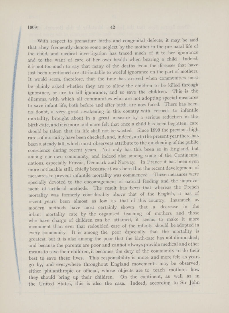 42 1909] With respect to premature births and congenital defects, it may be said that they frequently denote some neglect by the mother in the pre-natal life of the child, and medical investigation has traced much of it to her ignorance and to the want of care of her own health when bearing a child. Indeed, it is not too much to say that many of the deaths from the diseases that have just been mentioned are attributable to woeful ignorance on the part of mothers. It would seem, therefore, that the time has arrived when communities must be plainly asked whether they are to allow the children to be killed through ignorance, or are to kill ignorance, and so save the children. This is the dilemma with which all communities who are not adopting special measures to save infant life, both before and after birth, are now faced. There has been, no doubt, a very great awakening in this country with respect to infantile mortality, brought about in a great measure by a serious reduction in the birth-rate, and it is more and more felt that once a child has been begotten, care should be taken that its life shall not be wasted. Since 1899 the previous high rates of mortality have been checked, and, indeed, up to the present year there has been a steady fall, which most observers attribute to the quickening of the public conscience during recent years. Not only has this been so in England, but among our own community, and indeed also among some of the Continental nations, especially Prussia, Denmark and Norway. In France it has been even more noticeable still, chiefly because it was here that the recent development of measures to prevent infantile mortality was commenced. These measures were specially devoted to the encouragement of natural feeding and the improve ment of artificial methods. The result has been that whereas the French mortality was formerly considerably above that of the English, it has of recent years been almost as low as that of this country. Inasmuch as modern methods have most certainly shown that a decrease in the infant mortality rate by the organised teaching of mothers and those who have charge of children can be attained, it seems to make it more incumbent than ever that redoubled care of the infants should be adopted in every community. It is among the poor especially that the mortality is greatest, but it is also among the poor that the birth-rate has not diminished; and because the parents are poor and cannot always provide medical and other means to save their children, it becomes the duty of the community to do their best to save these lives. This responsibility is more and more felt as years go by, and everywhere throughout England movements may be observed, either philanthropic or official, whose objects are to teach mothers how they should bring up their children. On the continent, as well as in the United States, this is also the case. Indeed, according to Sir John