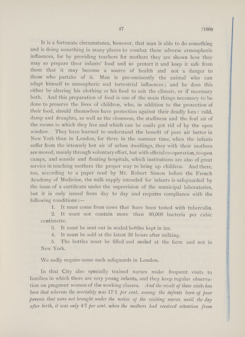 47 [1909 It is a fortunate circumstance, however, that man is able to do something and is doing something in many places to combat these adverse atmospheric influences, for by providing teachers for mothers they are shown how they may so prepare their infants' food and so protect it and keep it safe from them that it may become a source of health and not a danger to those who partake of it. Man is pre-eminently the animal who can adapt himself to atmospheric and terrestrial influences; and he does this either by altering his clothing or his food to suit the climate, or if necessary both. And this preparation of food is one of the main things necessary to be done to preserve the lives of children, who, in addition to the protection of their food, should themselves have protection against their deadly foes : cold, damp and draughts, as well as the closeness, the stuffiness and the foul air of the rooms in which they live and which can be easily got rid of by the open window. They have learned to understand the benefit of pure air better in New York than in London, for there in the summer time, when the infants suffer from the intensely hot air of urban dwellings, they with their mothers are moved, mainly through voluntary effort, but with official co-operation, to open camps, and seaside and floating hospitals, which institutions are also of great service in teaching mothers the proper way to bring up children. And there, too, according to a paper read by Mr. Robert Simon before the French Academy of Medicine, the milk supply intended for infants is safeguarded by the issue of a certificate under the supervision of the municipal laboratories, but it is only issued from day to day and requires compliance with the following conditions:— 1. It must come from cows that have been tested with tuberculin. 2. It must not contain more than 30,000 bacteria per cubic centimetre. 3. It must be sent out in sealed bottles kept in ice. 4. It must be sold at the latest 36 hours after milking. 5. The bottles must be filled and sealed at the farm and not in New York. We sadly require some such safeguards in London. In that City also specially trained nurses make frequent visits to families in which there are very young infants, and they keep regular observa tion on pregnant women of the working classes. And the result of these visits has been that whereas the mortality was 17.1 per cent, among the infants born of poor parents that were not brought under the notice of the visiting nurses until the day after birth, it was only 4.7 per cent, when the mothers had received attention from