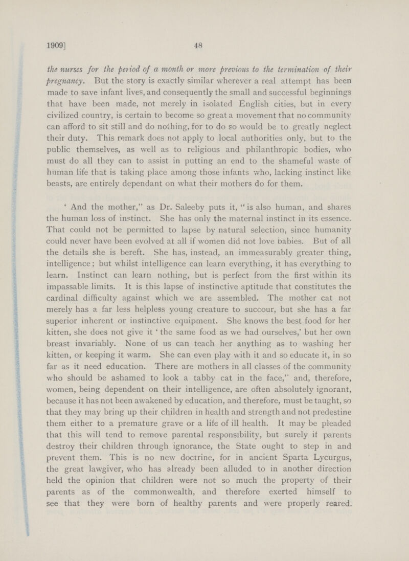 48 1909] the nurses for the period of a month or more previous to the termination of their pregnancy. But the story is exactly similar wherever a real attempt has been made to save infant lives, and consequently the small and successful beginnings that have been made, not merely in isolated English cities, but in every civilized country, is certain to become so great a movement that no community can afford to sit still and do nothing, for to do so would be to greatly neglect their duty. This remark does not apply to local authorities only, but to the public themselves, as well as to religious and philanthropic bodies, who must do all they can to assist in putting an end to the shameful waste of human life that is taking place among those infants who, lacking instinct like beasts, are entirely dependant on what their mothers do for them. 'And the mother, as Dr. Saleeby puts it, is also human, and shares the human loss of instinct. She has only the maternal instinct in its essence. That could not be permitted to lapse by natural selection, since humanity could never have been evolved at all if women did not love Dabies. But of all the details she is bereft. She has, instead, an immeasurably greater thing, intelligence; but whilst intelligence can learn everything, it has everything to learn. Instinct can learn nothing, but is perfect from the first within its impassable limits. It is this lapse of instinctive aptitude that constitutes the cardinal difficulty against which we are assembled. The mother cat not merely has a far less helpless young creature to succour, but she has a far superior inherent or instinctive equipment. She knows the best food for her kitten, she does not give it ' the same food as we had ourselves,' but her own breast invariably. None of us can teach her anything as to washing her kitten, or keeping it warm. She can even play with it and so educate it, in so far as it need education. There are mothers in all classes of the community who should be ashamed to look a tabby cat in the face, and, therefore, women, being dependent on their intelligence, are often absolutely ignorant, because it has not been awakened by education, and therefore, must be taught, so that they may bring up their children in health and strength and not predestine them either to a premature grave or a life of ill health. It may be pleaded that this will tend to remove parental responsibility, but surely if parents destroy their children through ignorance, the State ought to step in and prevent them. This is no new doctrine, for in ancient Sparta Lycurgus, the great lawgiver, who has already been alluded to in another direction held the opinion that children were not so much the property of their parents as of the commonwealth, and therefore exerted himself to see that they were born of healthy parents and were properly reared.