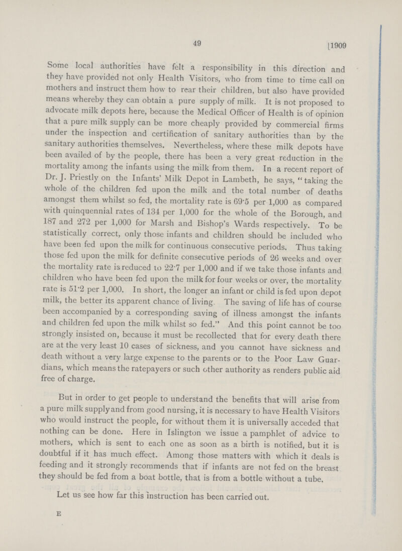 49 [1909 Some local authorities have felt a responsibility in this direction and they have provided not only Health Visitors, who from time to time call on mothers and instruct them how to rear their children, but also have provided means whereby they can obtain a pure supply of milk. It is not proposed to advocate milk depots here, because the Medical Officer of Health is of opinion that a pure milk supply can be more cheaply provided by commercial firms under the inspection and certification of sanitary authorities than by the sanitary authorities themselves. Nevertheless, where these milk depots have been availed of by the people, there has been a very great reduction in the mortality among the infants using the milk from them. In a recent report of Dr. J. Priestly on the Infants' Milk Depot in Lambeth, he says, taking the whole of the children fed upon the milk and the total number of deaths amongst them whilst so fed, the mortality rate is 69.5 per 1,000 as compared with quinquennial rates of 134 per 1,000 for the whole of the Borough, and 187 and 272 per 1,000 for Marsh and Bishop's Wards respectively. To be statistically correct, only those infants and children should be included who have been fed upon the milk for continuous consecutive periods. Thus taking those fed upon the milk for definite consecutive periods of 20 weeks and over the mortality rate is reduced to 22.7 per 1,000 and if we take those infants and children who have been fed upon the milk for four weeks or over, the mortality rate is 51.2 per 1,000. In short, the longer an infant or child is fed upon depot milk, the better its apparent chance of living. The saving of life has of course been accompanied by a corresponding saving of illness amongst the infants and children fed upon the milk whilst so fed. And this point cannot be too strongly insisted on, because it must be recollected that for every death there are at the very least 10 cases of sickness, and you cannot have sickness and death without a very large expense to the parents or to the Poor Law Guar dians, which means the ratepayers or such other authority as renders public aid free of charge. But in order to get people to understand the benefits that will arise from a pure milk supply and from good nursing, it is necessary to have Health Visitors who would instruct the people, for without them it is universally acceded that nothing can be done. Here in Islington we issue a pamphlet of advice to mothers, which is sent to each one as soon as a birth is notified, but it is doubtful if it has much effect. Among those matters with which it deals is feeding and it strongly recommends that if infants are not fed on the breast they should be fed from a boat bottle, that is from a bottle without a tube. Let us see how far this instruction has been carried out. e