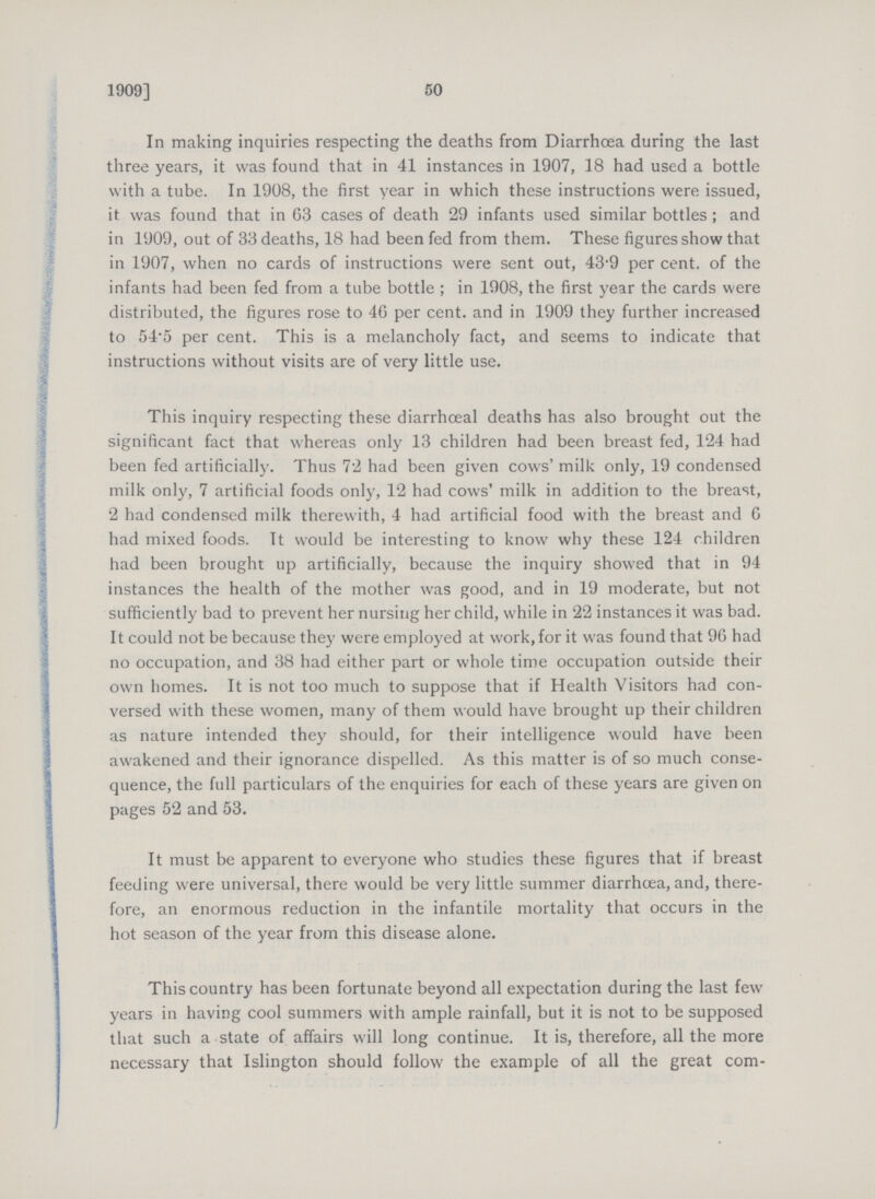 50 1909] In making inquiries respecting the deaths from Diarrhoea during the last three years, it was found that in 41 instances in 1907, 18 had used a bottle with a tube. In 1908, the first year in which these instructions were issued, it was found that in 63 cases of death 29 infants used similar bottles; and in 1909, out of 33 deaths, 18 had been fed from them. These figures show that in 1907, when no cards of instructions were sent out, 43.9 per cent, of the infants had been fed from a tube bottle; in 1908, the first year the cards were distributed, the figures rose to 46 per cent, and in 1909 they further increased to 54.5 per cent. This is a melancholy fact, and seems to indicate that instructions without visits are of very little use. This inquiry respecting these diarrhoeal deaths has also brought out the significant fact that whereas only 13 children had been breast fed, 124 had been fed artificially. Thus 72 had been given cows' milk only, 19 condensed milk only, 7 artificial foods only, 12 had cows' milk in addition to the breast, 2 had condensed milk therewith, 4 had artificial food with the breast and 6 had mixed foods. It would be interesting to know why these 124 children had been brought up artificially, because the inquiry showed that in 94 instances the health of the mother was good, and in 19 moderate, but not sufficiently bad to prevent her nursing her child, while in 22 instances it was bad. It could not be because they were employed at work, for it was found that 96 had no occupation, and 38 had either part or whole time occupation outside their own homes. It is not too much to suppose that if Health Visitors had con versed with these women, many of them would have brought up their children as nature intended they should, for their intelligence would have been awakened and their ignorance dispelled. As this matter is of so much conse quence, the full particulars of the enquiries for each of these years are given on pages 52 and 53. It must be apparent to everyone who studies these figures that if breast feeding were universal, there would be very little summer diarrhoea, and, there fore, an enormous reduction in the infantile mortality that occurs in the hot season of the year from this disease alone. This country has been fortunate beyond all expectation during the last few years in having cool summers with ample rainfall, but it is not to be supposed that such a state of affairs will long continue. It is, therefore, all the more necessary that Islington should follow the example of all the great com¬