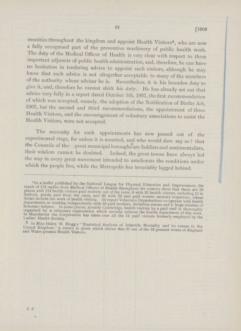 51 [1909 munities throughout the kingdom and appoint Health Visitors*, who are now a fully recognised part of the preventive machinery of public health work. The duty of the Medical Officer of Health is very clear with respect to these important adjuncts of public health administration, and, therefore, he can have no hesitation in tendering advice to appoint such visitors, although he may know that such advice is not altogether acceptable to many of the members of the authority whose adviser he is. Nevertheless, it is his bounden duty to give it, and, therefore he cannot shirk his duty. He has already set out that advice very fully in a report dated October 7th, 1907, the first recommendation of which was accepted, namely, the adoption of the Notification of Births Act, 1907, but the second and third recommendations, the appointment of three Health Visitors, and the encouragement of voluntary associations to assist the Health Visitors, were not accepted. The necessity for such appointments has now passed out of the experimental stage, for unless it is asserted, and who would dare say so ? that the Councils of the great municipal boroughs are faddists and sentimentalists, their wisdom cannot be doubted. Indeed, the great towns have always led the way in every great movement intended to ameliorate the conditions under which the people live, while the Metropolis has invariably lagged behind. *In a leaflet published by the National League for Physical Education and Improvement, the result of 173 replies from Medical Officers of Health throughout the couDtry show that there are 90 places with 174 health visitors paid entirely out of the rates, 9 with 22 health visitors, including 11 in Salford, partly paid from the rates, and 20 with 70 rate paid women sanitary inspectors, whose duties include the work of health visiting. 54 report Voluntary Organisations co-operate with health departments or working independently with 33 paid workers, including nurses and a large number of honorary helpers. In some places, notably Cambridge, health visiting by a paid staff is thoroughly organised by a voluntary organisation which entirely relieves the health department of this work. In Manchester the Corporation has taken over all the 14 paid visitors formerly employed by the Ladies' Health Society. ^ In Miss Helen M. Blagg's  Statistical Analysis of Infantile Mortality and its causes in the United Kingdom, a return is given which shows that 27 out of the 32 greatest towns of England and Wales possess Health Visitors. E 2