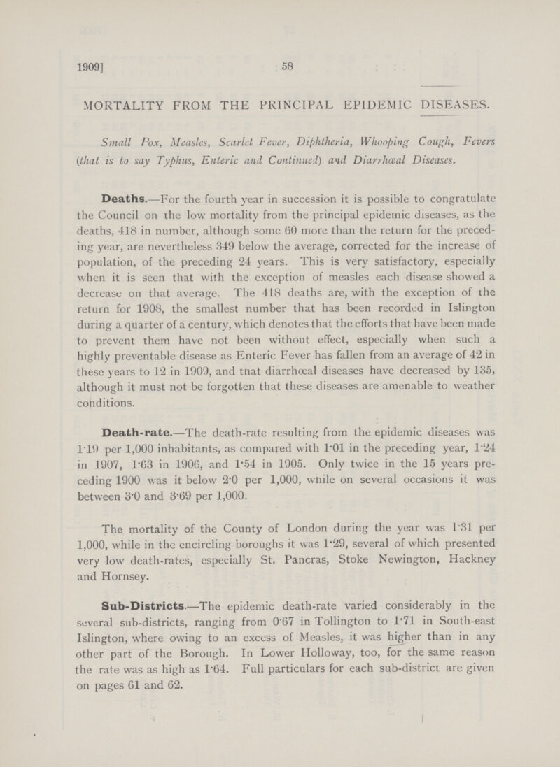 58 1909] MORTALITY FROM THE PRINCIPAL EPIDEMIC DISEASES. Small Pox, Measles, Scarlet Fever, Diphtheria, Whooping Cough, Fevers (that is to say Typhus, Enteric and Continued) and Diarrheal Diseases. Deaths.—For the fourth year in succession it is possible to congratulate the Council on the low mortality from the principal epidemic diseases, as the deaths, 418 in number, although some (50 more than the return for the preced ing year, are nevertheless 349 below the average, corrected for the increase of population, of the preceding 24 years. This is very satisfactory, especially when it is seen that with the exception of measles each disease showed a decrease on that average. The 418 deaths are, with the exception of ihe return for 1908, the smallest number that has been recorded in Islington during a quarter of a century, which denotes that the efforts that have been made to prevent them have not been without effect, especially when such a highly preventable disease as Enteric Fever has fallen from an average of 42 in these years to 12 in 1909, and tnat diarrhœal diseases have decreased by 135, although it must not be forgotten that these diseases are amenable to weather conditions. Death-rate.—The death-rate resulting from the epidemic diseases was 119 per 1,000 inhabitants, as compared with 1.01 in the preceding year, 124 in 1907, 1.63 in 1906, and 1.54 in 1905. Only twice in the 15 years pre ceding 1900 was it below 2.0 per 1,000, while on several occasions it was between 3.0 and 3.69 per 1,000. The mortality of the County of London during the year was 1.31 per 1,000, while in the encircling boroughs it was 1.29, several of which presented very low death-rates, especially St. Pancras, Stoke Newington, Hackney and Hornsey. Sub-Districts.—The epidemic death-rate varied considerably in the several sub-districts, ranging from 0.67 in Tollington to 1.71 in South-east Islington, where owing to an excess of Measles, it was higher than in any other part of the Borough. In Lower Holloway, too, for the same reason the rate was as high as 1.64. Full particulars for each sub-district are given on pages 61 and 62.