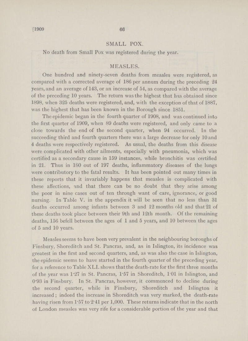66 [1909 SMALL POX. No death from Small Pox was registered during the year. MEASLES. One hundred and ninety-seven deaths from measles were registered, as compared with a corrected average of 186 per annum during the preceding 24 years, and an average of 143, or an increase of 54, as compared with the average of the preceding 10 years. The return was the highest that has obtained since 1898, when 325 deaths were registered, and, with the exception of that of 1887, was the highest that has been known in the Borough since 1851. The epidemic began in the fourth quarter of 1908, and was continued into the first quarter of 1909, when 89 deaths were registered, and only came to a close towards the end of the second quarter, when 94 occurred. In the succeeding third and fourth quarters there was a large decrease for only 10 and 4 deaths were respectively registered. As usual, the deaths from this disease were complicated with other ailments, especially with pneumonia, which was certified as a secondary cause in 159 instances, while bronchitis was certified in 21. Thus in 180 out of 197 deaths, inflammatory diseases of the lungs were contributory to the fatal results. It has been pointed out many times in these reports that it invariably happens that measles is complicated with these affections, and that there can be no doubt that they arise among the poor in nine cases out of ten through want of care, ignorance, or good nursing. In Table V. in the appendix it will be seen that no less than 31 deaths occurred among infants between 3 and 12 months old and that 21 of these deaths took place between their 9th and 12th month. Of the remaining deaths, 156 befell between the ages of 1 and 5 years, and 10 between the ages of 5 and 10 years. Measles seems to have been very prevalent in the neighbouring boroughs of Finsbury, Shoreditch and St. Pancras, and, as in Islington, its incidence was greatest in the first and second quarters, and, as was also the case in Islington, the epidemic seems to have started in the fourth quarter of the preceding year, for a reference to Table XLI. shows that the death-rate for the first three months of the year was 1.27 in St. Pancras, 1.57 in Shoreditch, 101 in Islington, and 0.93 in Finsbury. In St. Pancras, however, it commenced to decline during the second quarter, while in Finsbury, Shoreditch and Islington it increased; indeed the increase in Shoreditch was very marked, the death-rate having risen from 1.57 to 2.41 per 1,000. These returns indicate that in the north of London measles was very rife for a considerable portion of the year and that