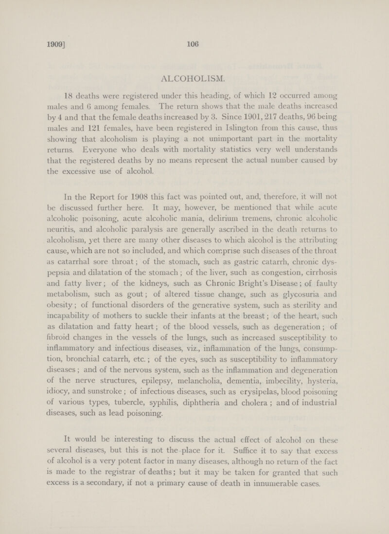 1909] 106 ALCOHOLISM. 18 deaths were registered under this heading, of which 12 occurred among males and 6 among females. The return shows that the male deaths increased by 4 and that the female deaths increased by 3. Since 1901,217 deaths, 96 being males and 121 females, have been registered in Islington from this cause, thus showing that alcoholism is playing a not unimportant part in the mortality returns. Everyone who deals with mortality statistics very well understands that the registered deaths by no means represent the actual number caused by the excessive use of alcohol. In the Report for 1908 this fact was pointed out, and, therefore, it will not be discussed further here. It may, however, be mentioned that while acute alcoholic poisoning, acute alcoholic mania, delirium tremens, chronic alcoholic neuritis, and alcoholic paralysis are generally ascribed in the death returns to alcoholism, yet there are many other diseases to which alcohol is the attributing cause, which are not so included, and which comprise such diseases of the throat as catarrhal sore throat; of the stomach, such as gastric catarrh, chronic dys pepsia and dilatation of the stomach; of the liver, such as congestion, cirrhosis and fatty liver; of the kidneys, such as Chronic Bright's Disease; of faulty metabolism, such as gout; of altered tissue change, such as glycosuria and obesity; of functional disorders of the generative system, such as sterility and incapability of mothers to suckle their infants at the breast; of the heart, such as dilatation and fatty heart; of the blood vessels, such as degeneration; of fibroid changes in the vessels of the lungs, such as increased susceptibility to inflammatory and infectious diseases, viz., inflammation of the lungs, consump tion, bronchial catarrh, etc.; of the eyes, such as susceptibility to inflammatory diseases; and of the nervous system, such as the inflammation and degeneration of the nerve structures, epilepsy, melancholia, dementia, imbecility, hysteria, idiocy, and sunstroke; of infectious diseases, such as erysipelas, blood poisoning of various types, tubercle, syphilis, diphtheria and cholera; and of industrial diseases, such as lead poisoning. It would be interesting to discuss the actual effect of alcohol on these several diseases, but this is not the place for it. Suffice it to say that excess of alcohol is a very potent factor in many diseases, although no return of the fact is made to the registrar of deaths; but it may be taken for granted that such excess is a secondary, if not a primary cause of death in innumerable cases.