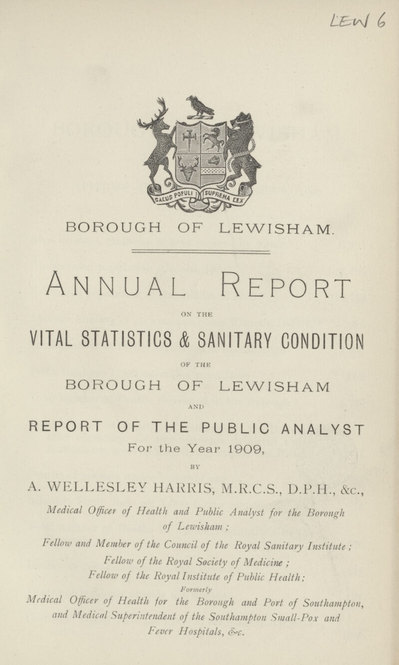 BOROUGH OF LEWISHAM. Annual Report ON THE VITAL STATISTICS & SANITARY CONDITION OF THE BOROUGH OF LEWISHAM AND REPORT OF THE PUBLIC ANALYST For the Year 1909, BY A. WELLESLEY HARRIS, M.R.C.S., &c., Medical Officer of Health and Public Analyst for the Borough of Lewisham ; Fellow and Member of the Council of the Royal Sanitary Institute ; Fellow of the Royal Society of Medicine ; Fellow of the Royal Institute of Public Health; Formerly Medical Officer of Health for the Borough and Port of Southampton, and Medical Superintendent of the Southampton Small-Pox and Fever Hospitals, &c. LEW 6