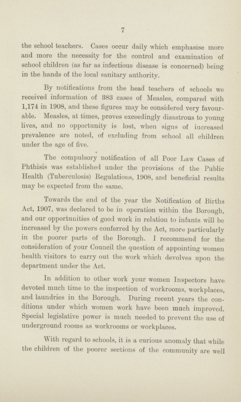 7 the school teachers. Cases occur daily which emphasise more and more the necessity for the control and examination of school children (as far as infectious disease is concerned) being in the hands of the local sanitary authority. By notifications from the head teachers of schools we received information of 383 cases of Measles, compared with 1,174 in 1908, and these figures may be considered very favour able. Measles, at times, proves exceedingly disastrous to young lives, and no opportunity is lost, when signs of increased prevalence are noted, of excluding from school all children under the age of five. The compulsory notification of all Poor Law Cases of Phthisis was established under the provisions of the Public Health (Tuberculosis) Regulations, 1908, and beneficial results may be expected from the same. Towards the end of the year the Notification of Births Act, 1907, was declared to be in operation within the Borough, and our opportunities of good work in relation to infants will be increased by the powers conferred by the Act, more particularly in the poorer parts of the Borough. I recommend for the consideration of your Council the question of appointing women health visitors to carry out the work which devolves upon the department under the Act. In addition to other work your women Inspectors have devoted much time to the inspection of workrooms, workplaces, and laundries in the Borough. During recent years the con ditions under which women work have been much improved. Special legislative power is much needed to prevent the use of underground rooms as workrooms or workplaces. With regard to schools, it is a curious anomaly that while the children of the poorer sections of the community are well