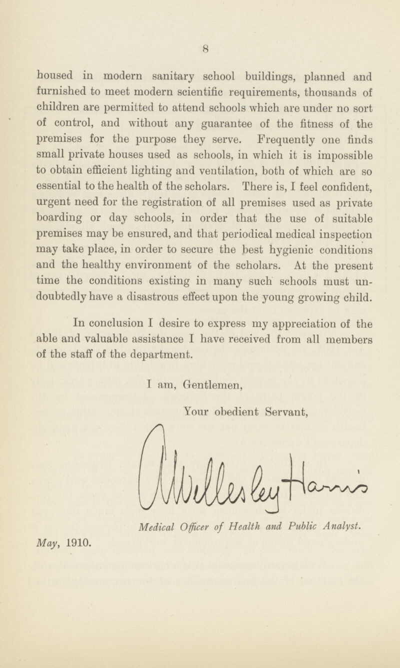 8 housed in modern sanitary school buildings, planned and furnished to meet modern scientific requirements, thousands of children are permitted to attend schools which are under no sort of control, and without any guarantee of the fitness of the premises for the purpose they serve. Frequently one finds small private houses used as schools, in which it is impossible to obtain efficient lighting and ventilation, both of which are so essential to the health of the scholars. There is, I feel confident, urgent need for the registration of all premises used as private boarding or day schools, in order that the use of suitable premises may be ensured, and that periodical medical inspection may take place, in order to secure the best hygienic conditions and the healthy environment of the scholars. At the present time the conditions existing in many such schools must un doubtedly have a disastrous effect upon the young growing child. In conclusion I desire to express my appreciation of the able and valuable assistance I have received from all members of the staff of the department. I am, Gentlemen, Your obedient Servant, Medical Officer of Health and Public Analyst. May, 1910.