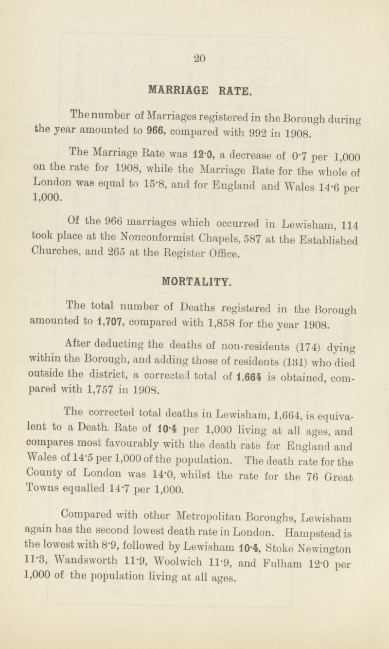 20 MARRIAGE RATE. The number of Marriages registered in the Borough during the year amounted to 966, compared with 992 in 1908. The Marriage Rate was 12.0, a decrease of 0.7 per 1,000 on the rate for 1908, while the Marriage Rate for the whole of London was equal to 15.8, and for England and Wales 14.6 per 1,000. Of the 966 marriages which occurred in Lewisham, 114 took place at the Nonconformist Chapels, 587 at the Established Churches, and 265 at the Register Office. MORTALITY. The total number of Deaths registered in the Borough amounted to 1,707, compared with 1,858 for the year 1908. After deducting the deaths of non-residents (174) dying within the Borough, and adding those of residents (l31) who died outside the district, a corrected total of 1,664 is obtained, com pared with 1,757 in 1908. The corrected total deaths in Lewisham, 1,664, is equiva lent to a Death Rate of 10.4 per 1,000 living at all ages, and compares most favourably with the death rate for England and Wales of 14.5 per 1,000 of the population. The death rate for the County of London was 14.0, whilst the rate for the 76 Great Towns equalled 14.7 per 1,000. Compared with other Metropolitan Boroughs, Lewisham again has the second lowest death rate in London. Hampstead is the lowest with 8.9, followed by Lewisham 104, Stoke Newington ll.3, Wandsworth 11.9, Woolwich 11.9, and Fulham 12.0 per 1,000 of the population living at all ages.