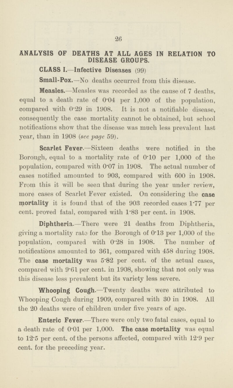 26 ANALYSIS OF DEATHS AT ALL AGES IN RELATION TO DISEASE GROUPS. CLASS I.—Infective Diseases (99) Small-Pox.—No deaths occurred from this disease. Measles.—Measles was recorded as the cause of 7 deaths, equal to a death rate of 0.04 per 1,000 of the population, compared with 0.29 in 1908. It is not a notifiable disease, consequently the case mortality cannot be obtained, but school notifications show that the disease was much less prevalent last year, than in 1908 (see page 59). Scarlet Fever.—Sixteen deaths were notified in the Borough, equal to a mortality rate of 0.10 per 1,000 of the population, compared with 0.07 in 1908. The actual number of cases notified amounted to 903, compared with 600 in 1908. From this it will be seen that during the year under review, more cases of Scarlet Fever existed. On considering the case mortality it is found that of the 903 recorded cases l.77 per cent, proved fatal, compared with 1.83 per cent. in 1908. Diphtheria.—There were 21 deaths from Diphtheria, giving a mortality rat3 for the Borough of 0.13 per 1,000 of the population, compared with 0.28 in 1908. The number of notifications amounted to 361, compared with 458 during 1908. The case mortality was 5.82 per cent. of the actual cases, compared with 9.61 per cent. in 1908, showing that not only was this disease less prevalent but its variety less severe. Whooping Cough.—Twenty deaths were attributed to Whooping Cough during 1909, compared with 30 in 1908. All the 20 deaths were of children under five years of age. Enteric Fever.—There were only two fatal cases, equal to a death rate of 0.01 per 1,000. The case mortality was equal to 12.5 per cent. of the persons affected, compared with 12.9 per cent. for the preceding year.