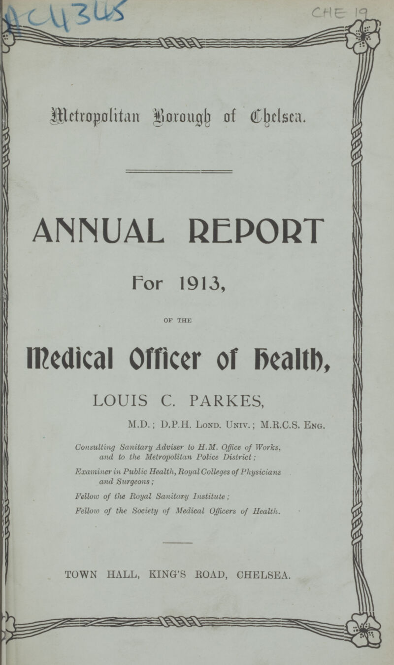 AC4345 CHE 19 Metropolitan Borough of Chelsea. ANNUAL REPORT For 1913, op the Medical Officer of health, LOUIS C. PARKES, M.D.; D.P.H. Lond. Univ.; M.R.C.S. Eng. Consulting Sanitary Adviser to H.M. Office of Works, and to the Metropolitan Police District; Examiner in Public Health, Royal Colleges of Physicians and Surgeons; Fellow of the Royal Sanitary Institute; Fellow of the Society of Medical Officers of Health. TOWN HALL, KING'S ROAD, CHELSEA.