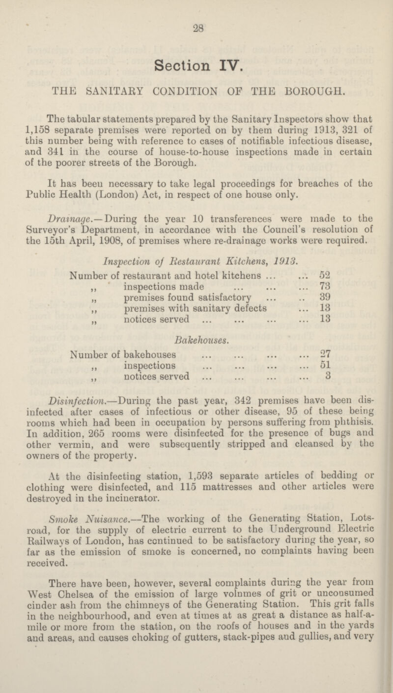 28 Section IV. THE SANITARY CONDITION OF THE BOROUGH. The tabular statements prepared by the Sanitary Inspectors show that 1,158 separate premises were reported on by them during 1913, 321 of this number being with reference to cases of notifiable infectious disease, and 341 in the course of house-to-house inspections made in certain of the poorer streets of the Borough. It has been necessary to take legal proceedings for breaches of the Public Health (London) Act, in respect of one house only. Drainage.—During the year 10 transferences were made to the Surveyor's Department, in accordance with the Council's resolution oi the 15th April, 1908, of premises where re-drainage works were required. Inspection of Restaurant Kitchens, 1913. Number of restaurant and hotel kitchens 52 ,, inspections made 73 „ premises found satisfactory 39 ,, premises with sanitary defects 13 ,, notices served 13 Bakehouses. Number of bakehouses 27 ,, inspections 51 ,, notices served 3 Disinfection.—During the past year, 342 premises have been dis infected after cases of infectious or other disease, 95 of these being rooms which had been in occupation by persons suffering from phthisis. In addition, 265 rooms were disinfected for the presence of bugs and other vermin, and were subsequently stripped and cleansed by the owners of the property. At the disinfecting station, 1,593 separate articles of bedding or clothing were disinfected, and 115 mattresses and other articles were destroyed in the incinerator. Smoke Nuisance.—The working of the Generating Station, Lots road, for the supply of electric current to the Underground Electric Railways of London, has continued to be satisfactory during the year, so far as the emission of smoke is concerned, no complaints having been received. There have been, however, several complaints during the year from West Chelsea of the emission of large volumes of grit or uncousumed cinder ash from the chimneys of the Generating Station. This grit falls in the neighbourhood, and even at times at as great a distance as half-a mile or more from the station, on the roofs of houses and in the yards and areas, and causes choking of gutters, stack-pipes and gullies, and very