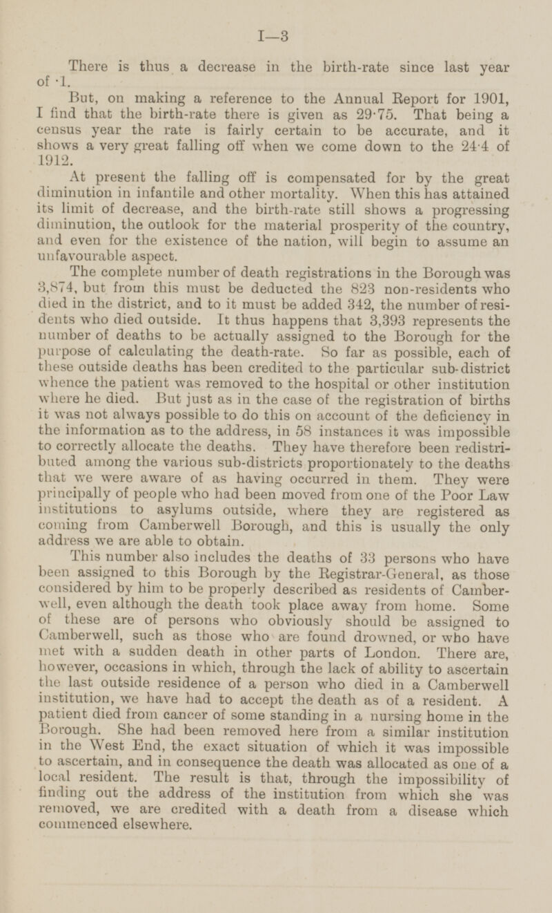 There is thus a decrease in the birth-rate since last year of ·1. But, on making a reference to the Annual Report for 1901, I find that the birth-rate there is given as 29.75. That being a census year the rate is fairly certain to be accurate, and it shows a very great falling off when we come down to the 24.4 of 1912. At present the falling off is compensated for by the great diminution in infantile and other mortality. When this has attained its limit of decrease, and the birth-rate still shows a progressing diminution, the outlook for the material prosperity of the country, and even for the existence of the nation, will begin to assume an unfavourable aspect. The complete number of death registrations in the Borough was 3,874, but from this must be deducted the 823 non-residents who died in the district, and to it must be added 342, the number of residents who died outside. It thus happens that 3,393 represents the number of deaths to be actually assigned to the Borough for the purpose of calculating the death-rate. So far as possible, each of these outside deaths has been credited to the particular sub-district whence the patient was removed to the hospital or other institution where he died. But just as in the case of the registration of births it was not always possible to do this on account of the deficiency in the information as to the address, in 58 instances it was impossible to correctly allocate the deaths. They have therefore been redistributed among the various sub-districts proportionately to the deaths that we were aware of as having occurred in them. They were principally of people who had been moved from one of the Poor Law institutions to asylums outside, where they are registered as coming from Camberwell Borough, and this is usually the only address we are able to obtain. This number also includes the deaths of 33 persons who have been assigned to this Borough by the Registrar-General, as those considered by him to be properly described as residents of Camberwell, even although the death took place away from home. Some of these are of persons who obviously should be assigned to Camberwell, such as those who are found drowned, or who have met with a sudden death in other parts of London. There are, however, occasions in which, through the lack of ability to ascertain the last outside residence of a person who died in a Camberwell institution, we have had to accept the death as of a resident. A patient died from cancer of some standing in a nursing home in the Borough. She had been removed here from a similar institution in the West End, the exact situation of which it was impossible to ascertain, and in consequence the death was allocated as one of a local resident. The result is that, through the impossibility of finding out the address of the institution from which she was removed, we are credited with a death from a disease which commenced elsewhere. I—3