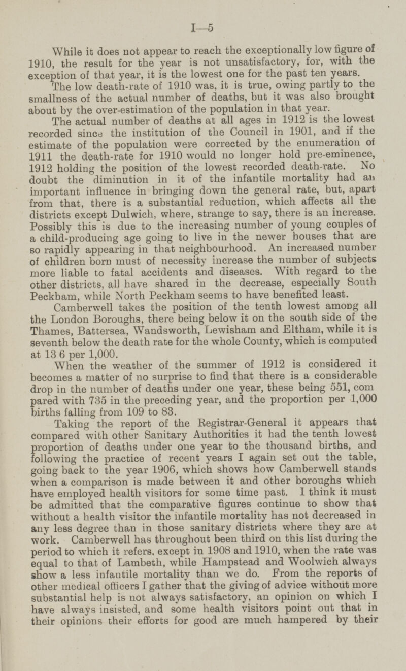 While it does not appear to reach the exceptionally low figure of 1910, the result for the year is not unsatisfactory, for, with the exception of that year, it is the lowest one for the past ten years. The low death-rate of 1910 was, it is true, owing partly to the smallness of the actual number of deaths, but it was also brought about by the over-estimation of the population in that year. The actual number of deaths at all ages in 1912 is the lowest recorded since the institution of the Council in 1901, and if the estimate of the population were corrected by the enumeration of 1911 the death-rate for 1910 would no longer hold pre-eminence, 1912 holding the position of the lowest recorded death-rate. No doubt the diminution in it of the infantile mortality had also important influence in bringing down the general rate, but, apart from that, there is a substantial reduction, which affects ail the districts except Dulwich, where, strange to say, there is an increase. Possibly this is due to the increasing number of young couples of a child-producing age going to live in the newer houses that are so rapidly appearing in that neighbourhood. An increased number of children born must of necessity increase the number of subjects more liable to fatal accidents and diseases. With regard to the other districts, all have shared in the decrease, especially South Peckham, while North Peckham seems to have benefited least. Camberwell takes the position of the tenth lowest among all the London Boroughs, there being below it on the south side of the Thames, Battersea, Wandsworth, Lewisham and Eltham, while it is seventh below the death rate for the whole County, which is computed at 136 per 1,000. When the weather of the summer of 1912 is considered it becomes a matter of no surprise to find that there is a considerable drop in the number of deaths under one year, these being 551, compared with 735 in the preceding year, and the proportion per 1,000 births falling from 109 to 83. Taking the report of the Registrar-General it appears that compared with other Sanitary Authorities it had the tenth lowest proportion of deaths under one year to the thousand births, and following the practice of recent years I again set out the table, going back to the year 1906, which shows how Camberwell stands when a comparison is made between it and other boroughs which have employed health visitors for some time past. I think it must be admitted that the comparative figures continue to show that without a health visitor the infantile mortality has not decreased in any less degree than in those sanitary districts where they are at work. Camberwell has throughout been third on this list during the period to which it refers, except in 1908 and 1910, when the rate was equal to that of Lambeth, while Hampstead and Woolwich always show a less infantile mortality than we do. From the reports of other medical officers I gather that the giving of advice without more substantial help is not always satisfactory, an opinion on which I have always insisted, and some health visitors point out that in their opinions their efforts for good are much hampered by their