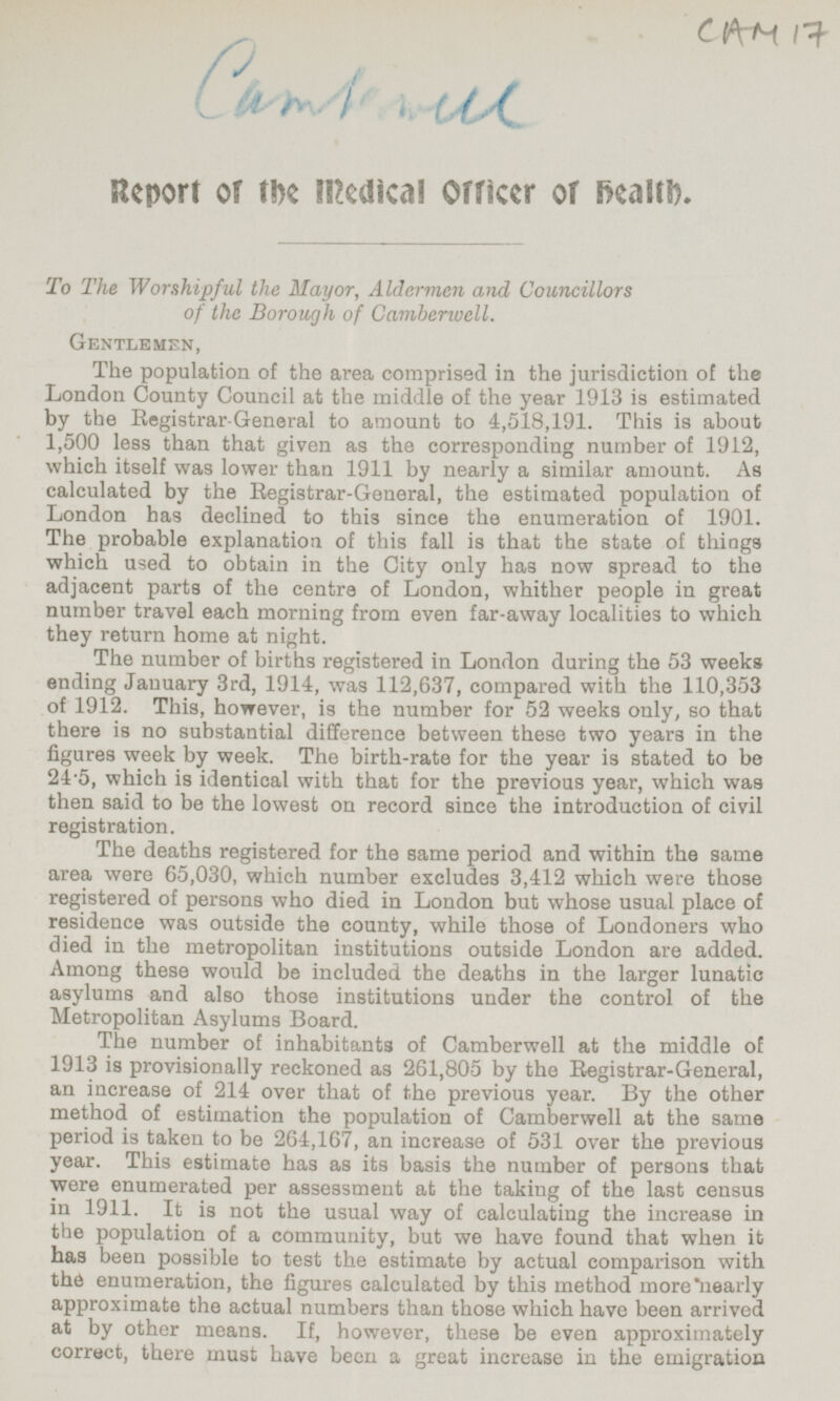 Camberwell CAM 17 Report of the Medical Officer of health. To The Worshipful the Mayor, Aldermen and Councillors of the Borough of Camberwell. Gentlemen, The population of the area comprised in the jurisdiction of the London County Council at the middle of the year 1913 is estimated by the Registrar General to amount to 4,518,191. This is about 1,500 less than that given as the corresponding number of 1912, which itself was lower than 1911 by nearly a similar amount. As calculated by the Registrar-General, the estimated population of London has declined to this since the enumeration of 1901. The probable explanation of this fall is that the state of things which used to obtain in the City only has now spread to the adjacent parts of the centre of London, whither people in great number travel each morning from even far-away localities to which they return home at night. The number of births registered in London during the 53 weeks ending January 3rd, 1914, was 112,637, compared with the 110,353 of 1912. This, however, is the number for 52 weeks only, so that there is no substantial difference between these two years in the figures week by week. The birth-rate for the year is stated to be 24·5, which is identical with that for the previous year, which was then said to be the lowest on record since the introduction of civil registration. The deaths registered for the same period and within the same area were 65,030, which number excludes 3,412 which were those registered of persons who died in London but whose usual place of residence was outside the county, while those of Londoners who died in the metropolitan institutions outside London are added. Among these would be included the deaths in the larger lunatic asylums and also those institutions under the control of the Metropolitan Asylums Board. The number of inhabitants of Camberwell at the middle of 1913 is provisionally reckoned as 261,805 by the Registrar-General, an increase of 214 over that of the previous year. By the other method of estimation the population of Camberwell at the same period is taken to be 264,167, an increase of 531 over the previous year. This estimate has as its basis the number of persons that were enumerated per assessment at the taking of the last census in 1911. It is not the usual way of calculating the increase in the population of a community, but we have found that when it has been possible to test the estimate by actual comparison with the enumeration, the figures calculated by this method more nearly approximate the actual numbers than those which have been arrived at by other means. If, however, these be even approximately correct, there must have been a great increase in the emigration