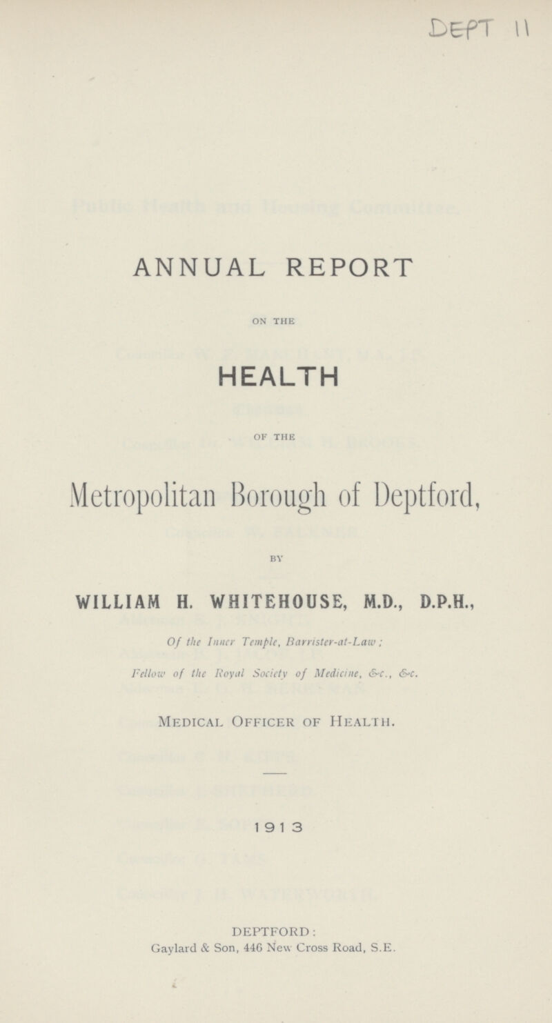 DEPT 11 ANNUAL REPORT ON THE HEALTH OF THE Metropolitan Borough of Deptford, BY WILLIAM H- WHITEHOUSE, M-D-, D-P-H-, Of the Inner Temple, Barrister-at-Law; Fellow of the Royal Society of Medicine, &c-, &c- Medical Officer of Health. 1913 deptford: Gaylard & Son, 446 New Cross Road, S.E.