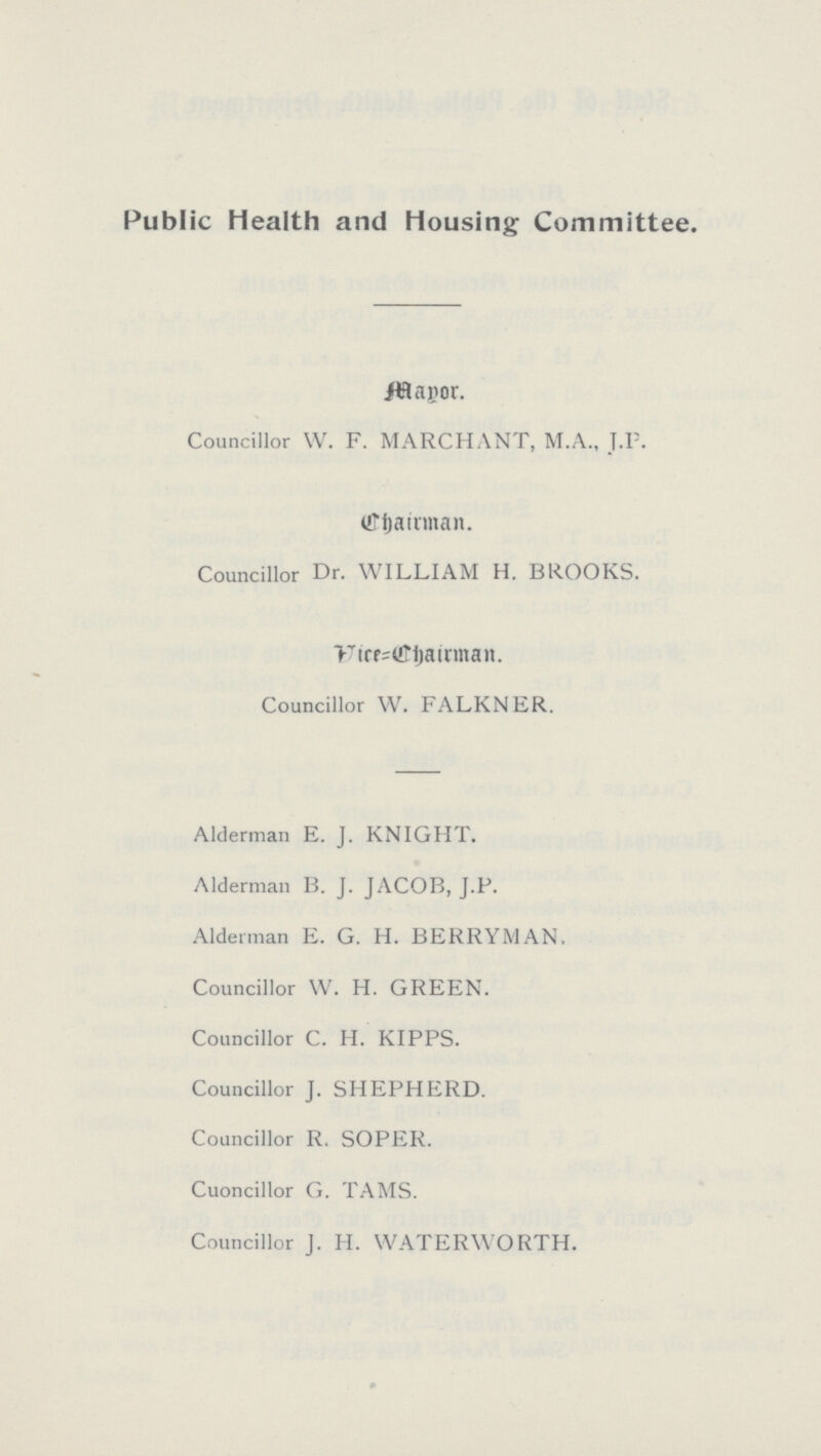 Public Health and Housing Committee. Mayor, Councillor W. F. MARCHANT, M.A., J.P. Chairman. Councillor Dr. WILLIAM H. BROOKS. Vice=Chairman. Councillor W. FALKNER. Alderman E. J. KNIGHT. Alderman B. J. JACOB, J.P. Alderman E. G. H. BERRYMAN. Councillor W. H. GREEN. Councillor C. H. KIPPS. Councillor J. SHEPHERD. Councillor R. SOPER. Cuoncillor G. TAMS. Councillor J. H. WATERWORTH.