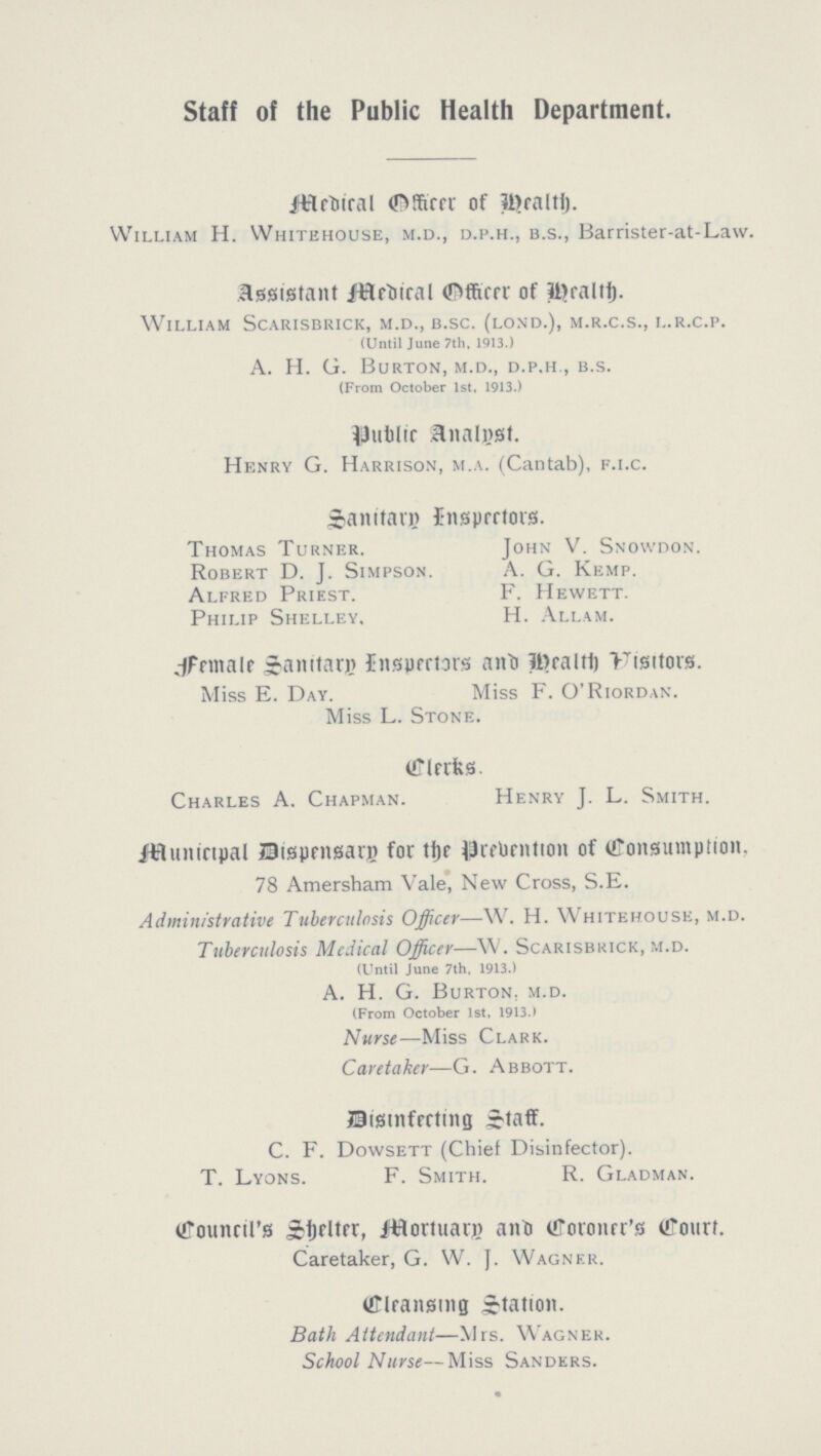 Staff of the Public Health Department. Medical Officer of Health. William H. Whitehouse, m.d., d.p.h., b.s., Barrister-at-Law. Assistant Medical Officer of Health. William Scarisbrick, m.d., b.sc. (lond.), m.r.c.s., l.r.c.p. (Until June 7th, 1913.) A. H. G. Burton, m.d., d.p.h., b.s. (From October 1st, 1913.) Public analyst. Henry G. Harrison, m.a. (Cantab), f.i.c. Sanitary Inspectors. Thomas Turner. John V. Snowdon. Robert D. J. Simpson. A. G. Kemp. Alfred Priest. F. Hewett. Philip Shelley. H. Allam. Female Sanitary Inspectors and Health Visitors. Miss E. Day. Miss F. O'Riordan. Miss L. Stone. Clerks. Charles A. Chapman. Henry J. L. Smith. Municipal Dispensary for the Prevention of Consumpation, 78 Amersham Vale, New Cross, S.E. Administrative Tuberculosis Officer—W. H. Whitehouse, m.d. Tuberculosis Medical Officer—W. Scarisbkick, m.d. (Until June 7th, 1913.) A. H. G. Burton, m.d. (From October 1st, 1913.) Nurse—Miss Clark. Caretaker—G. Abbott. Disinfecting Staff. C. F. Dowsett (Chief Disinfector). T. Lyons. F. Smith. R. Gladman. Council's Shelter, Mortuary and Coroner's Court. Caretaker, G. W. J. Wagner. Cleansing Station. Bath Attendant—Mrs. Wagner. School Nurse—Miss Sanders.
