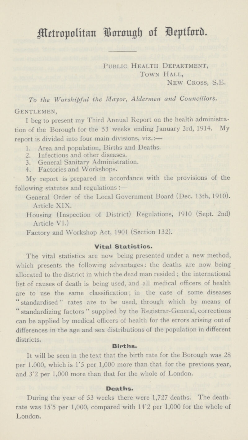 Metropolitan Borough of Deptford. Public Health Department, Town Hall, New Cross, S.E. To the Worshipful the Mayor, Aldermen and Councillors. Gentlemen, I beg to present my Third Annual Report on the health administra tion of the Borough for the 53 weeks ending January 3rd, 1914. My report is divided into four main divisions, viz.:— 1. Area and population, Births and Deaths. 2. Infectious and other diseases. 3. General Sanitary Administration. 4. Factories and Workshops. My report is prepared in accordance with the provisions of the following statutes and regulations:— General Order of the Local Government Board (Dec. 13th, 1910). Article XIX. Housing (Inspection of District) Regulations, 1910 (Sept. 2nd) Article VI.) Factory and Workshop Act, 1901 (Section 132). Vital Statistics. The vital statistics are now being presented under a new method, which presents the following advantages: the deaths are now being allocated to the district in which the dead man resided ; the international list of causes of death is being used, and all medical officers of health are to use the same classification; in the case of some diseases standardised rates are to be used, through which by means of standardizing factors supplied by the Registrar-General, corrections can be applied by medical officers of health for the errors arising out of differences in the age and sex distributions of the population in different districts. Births. It will be seen in the text that the birth rate for the Borough was 28 per 1,000, which is 1.5 per 1,000 more than that for the previous year, and 3.2 per 1,000 more than that for the whole of London- Deaths. During the year of 53 weeks there were 1,727 deaths. The death rate was 15.5 per 1,000, compared with 14.2 per 1,000 for the whole of London.