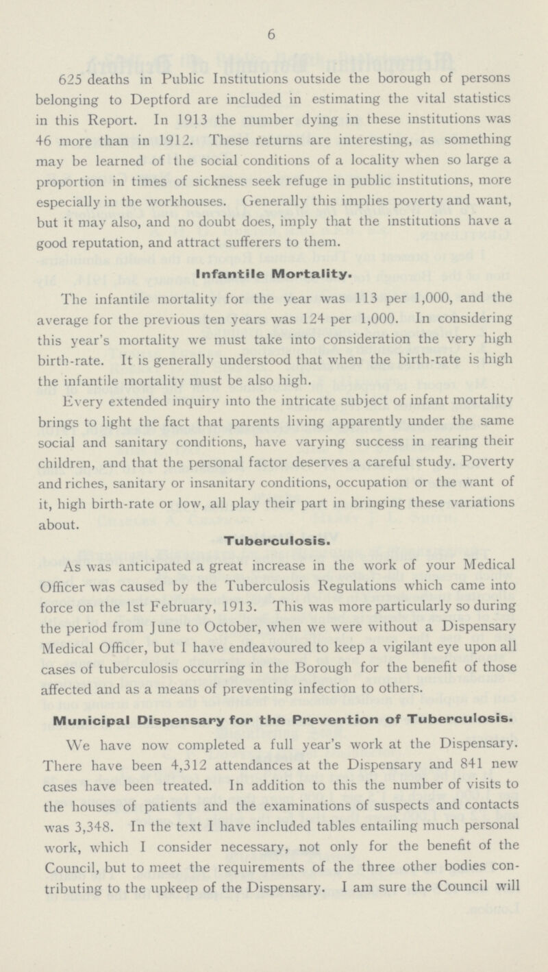 6 625 deaths in Public Institutions outside the borough of persons belonging to Deptford are included in estimating the vital statistics in this Report. In 1913 the number dying in these institutions was 46 more than in 1912. These returns are interesting, as something may be learned of the social conditions of a locality when so large a proportion in times of sickness seek refuge in public institutions, more especially in the workhouses. Generally this implies poverty and want, but it may also, and no doubt does, imply that the institutions have a good reputation, and attract sufferers to them. Infantile Mortality. The infantile mortality for the year was 113 per 1,000, and the average for the previous ten years was 124 per 1,000. In considering this year's mortality we must take into consideration the very high birth-rate. It is generally understood that when the birth-rate is high the infantile mortality must be also high. Every extended inquiry into the intricate subject of infant mortality brings to light the fact that parents living apparently under the same social and sanitary conditions, have varying success in rearing their children, and that the personal factor deserves a careful study. Poverty and riches, sanitary or insanitary conditions, occupation or the want of it, high birth-rate or low, all play their part in bringing these variations about. Tuberculosis. As was anticipated a great increase in the work of your Medical Officer was caused by the Tuberculosis Regulations which came into force on the 1st February, 1913. This was more particularly so during the period from June to October, when we were without a Dispensary Medical Officer, but I have endeavoured to keep a vigilant eye upon all cases of tuberculosis occurring in the Borough for the benefit of those affected and as a means of preventing infection to others. Municipal Dispensary for the Prevention of Tuberculosis. We have now completed a full year's work at the Dispensary. There have been 4,312 attendances at the Dispensary and 841 new cases have been treated. In addition to this the number of visits to the houses of patients and the examinations of suspects and contacts was 3,348. In the text I have included tables entailing much personal work, which I consider necessary, not only for the benefit of the Council, but to meet the requirements of the three other bodies con tributing to the upkeep of the Dispensary. I am sure the Council will