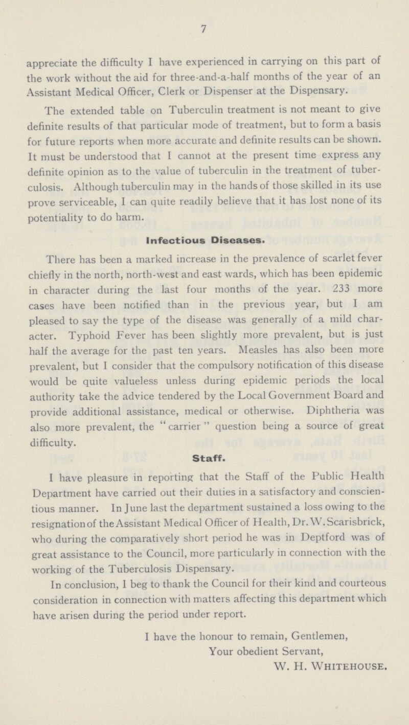 7 appreciate the difficulty I have experienced in carrying on this part of the work without the aid for three-and-a-half months of the year of an Assistant Medical Officer, Clerk or Dispenser at the Dispensary. The extended table on Tuberculin treatment is not meant to give definite results of that particular mode of treatment, but to form a basis for future reports when more accurate and definite results can be shown. It must be understood that I cannot at the present time express any definite opinion as to the value of tuberculin in the treatment of tuber culosis. Although tuberculin may in the hands of those skilled in its use prove serviceable, I can quite readily believe that it has lost none of its potentiality to do harm. Infectious Diseases. There has been a marked increase in the prevalence of scarlet fever chiefly in the north, north-west and east wards, which has been epidemic in character during the last four months of the year. 233 more cases have been notified than in the previous year, but I am pleased to say the type of the disease was generally of a mild char acter. Typhoid Fever has been slightly more prevalent, but is just half the average for the past ten years. Measles has also been more prevalent, but I consider that the compulsory notification of this disease would be quite valueless unless during epidemic periods the local authority take the advice tendered by the Local Government Board and provide additional assistance, medical or otherwise. Diphtheria was also more prevalent, the carrier question being a source of great difficulty. Staff. I have pleasure in reporting that the Staff of the Public Health Department have carried out their duties in a satisfactory and conscien tious manner. In June last the department sustained a loss owing to the resignationof theAssistant Medical Officer of Health, Dr. W. Scarisbrick, who during the comparatively short period he was in Deptford was of great assistance to the Council, more particularly in connection with the working of the Tuberculosis Dispensary. In conclusion, I beg to thank the Council for their kind and courteous consideration in connection with matters affecting this department which have arisen during the period under report. I have the honour to remain, Gentlemen, Your obedient Servant, W. H. Whitehouse.