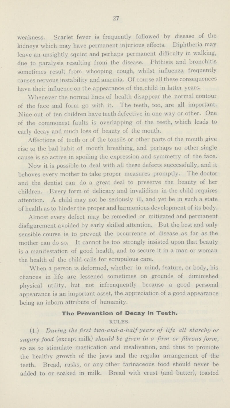 27 weakness. Scarlet fever is frequently followed by disease of the kidneys which may have permanent injurious effects. Diphtheria may leave an unsightly squint and perhaps permanent difficulty in walking, due to paralysis resulting from the disease. Phthisis and bronchitis sometimes result from whooping cough, whilst influenza frequently causes nervous instability and anaemia. Of course all these consequences have their influence on the appearance of the child in latter years. Whenever the normal lines of health disappear the normal contour of the face and form go with it. The teeth, too, are all important. Nine out of ten children have teeth defective in one way or other. One of the commonest faults is overlapping of the teeth, which leads to early decay and much loss of beauty of the mouth. Affections of teeth or of the tonsils or other parts of the mouth give rise to the bad habit of mouth breathing, and perhaps no other single cause is so active in spoiling the expression and symmetry of the face. Now it is possible to deal with all these defects successfully, and it behoves every mother to take proper measures promptly. The doctor and tbe dentist can do a great deal to preserve the beauty of her children. Every form of delicacy and invalidism in the child requires attention. A child may not be seriously ill, and yet be in such a state of health as to hinder the proper and harmonious development of its body. Almost every defect may be remedied or mitigated and permanent disfigurement avoided by early skilled attention. But the best and only sensible course is to prevent the occurrence of disease as far as the mother can do so. It cannot be too strongly insisted upon that beauty is a manifestation of good health, and to secure it in a man or woman the health of the child calls for scrupulous care. When a person is deformed, whether in mind, feature, or body, his chances in life are lessened sometimes on grounds of diminished physical utility, but not infrenquently because a good personal appearance is an important asset, the appreciation of a good appearance being an inborn attribute of humanity. The Prevention of Decay in Teeth. RULES. (l.) During the first two-and-a-half years of life all starchy or sugary food (except milk) should be given in a firm or fibrous form, so as to stimulate mastication and insalivation, and thus to promote the healthy growth of the jaws and the regular arrangement of the teeth. Bread, rusks, or any other farinaceous food should never be added to or soaked in milk. Bread with crust (and butter), toasted