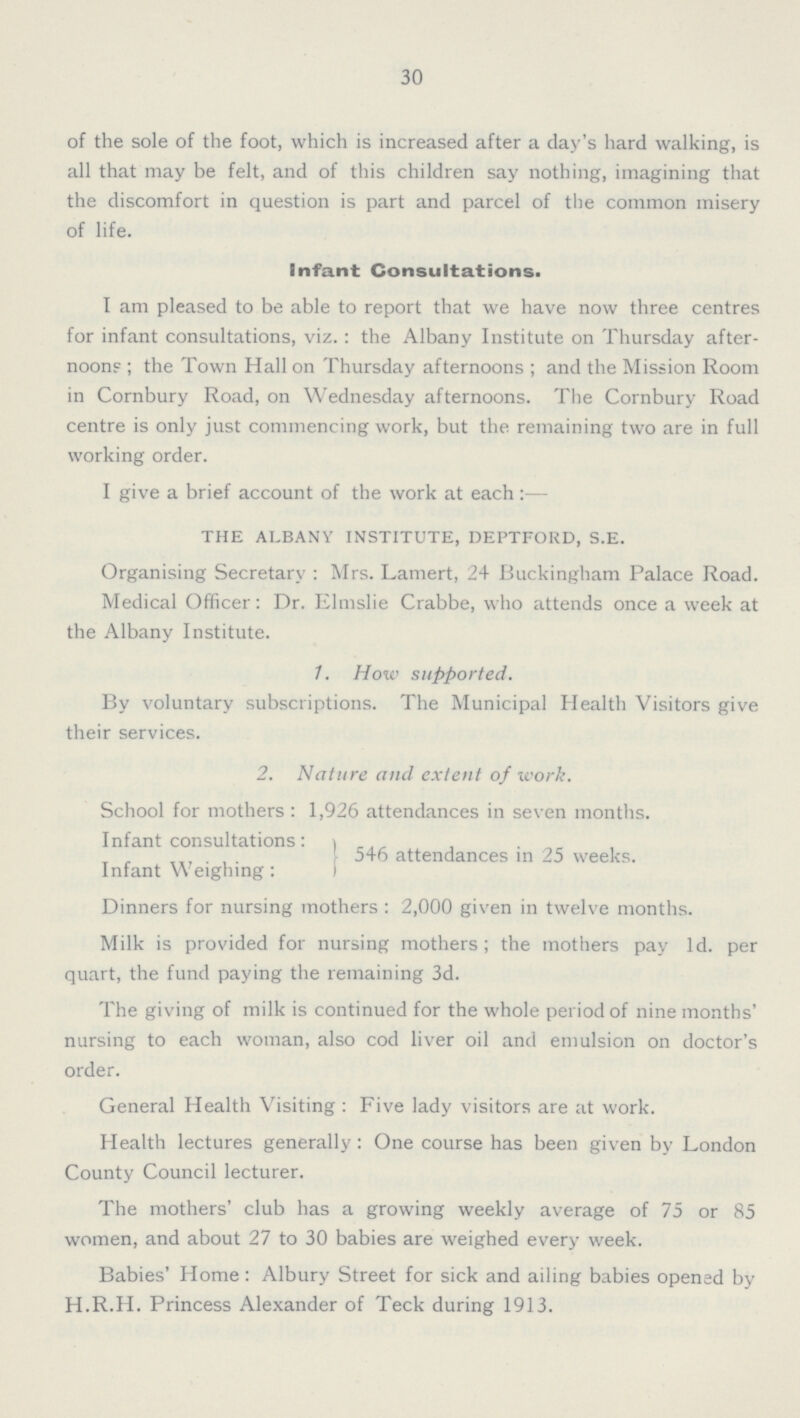 30 of the sole of the foot, which is increased after a day's hard walking, is all that may be felt, and of this children say nothing, imagining that the discomfort in question is part and parcel of the common misery of life. Infant Consultations. I am pleased to be able to report that we have now three centres for infant consultations, viz. : the Albany Institute on Thursday after noon? ; the Town Hall on Thursday afternoons ; and the Mission Room in Cornbury Road, on Wednesday afternoons. The Cornbury Road centre is only just commencing work, but the remaining two are in full working order. I give a brief account of the work at each :— THE ALBANY INSTITUTE, DEPTFORD, S.E. Organising Secretary : Mrs. Lamert, 24 Buckingham Palace Road. Medical Officer: Dr. Elmslie Crabbe, who attends once a week at the Albany Institute. 1. How supported. By voluntary subscriptions. The Municipal Health Visitors give their services. 2. Nature and extent of work. School for mothers : 1,926 attendances in seven months. Infant consultations: 546 attendances in 25 weeks. Infant Weighing: Dinners for nursing mothers : 2,000 given in twelve months. Milk is provided for nursing mothers; the mothers pay 1d. per quart, the fund paying the remaining 3d. The giving of milk is continued for the whole period of nine months' nursing to each woman, also cod liver oil and emulsion on doctor's order. General Health Visiting : Five lady visitors are at work. Health lectures generally: One course has been given by London County Council lecturer. The mothers' club has a growing weekly average of 75 or 85 women, and about 27 to 30 babies are weighed every week. Babies' Home: Albury Street for sick and ailing babies opened by H.R.H. Princess Alexander of Teck during 1913.