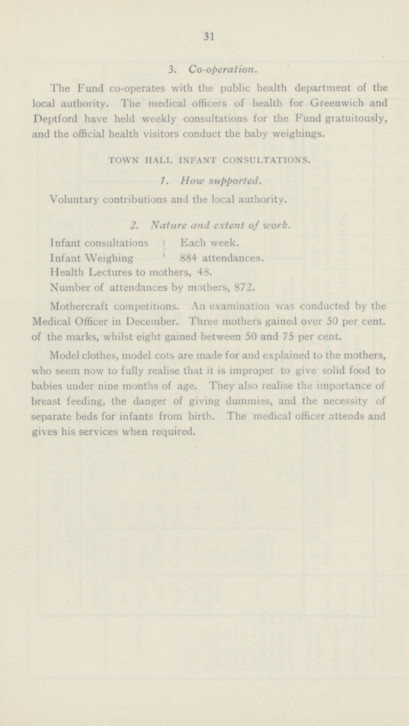31 3. Co-operation. The Fund co-operates with the public health department of the local authority. The medical officers of health for Greenwich and Deptford have held weekly consultations for the Fund gratuitously, and the official health visitors conduct the baby weighings. TOWN HALL INFANT CONSULTATIONS. 1. How supported. Voluntary contributions and the local authority. 2. Nature and extent of work. Infant consultations ) Each week. Infant Weighing ' 884 attendances. Health Lectures to mothers, 48. Number of attendances by mothers, 872. Mothercraft competitions. An examination was conducted by the Medical Officer in December. Three mothers gained over 50 per cent, of the marks, whilst eight gained between 50 and 75 per cent. Model clothes, model cots are made for and explained to the mothers, who seem now to fully realise that it is improper to give solid food to babies under nine months of age. They also realise the importance of breast feeding, the danger of giving dummies, and the necessity of separate beds for infants from birth. The medical officer attends and gives his services when required.