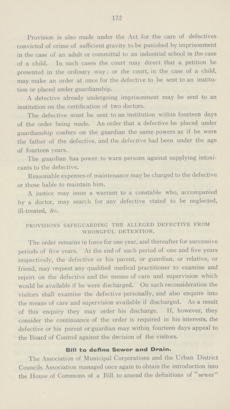 172 Provision is also made under the Act for the care of defectives convicted of crime of sufficient gravity to be punished by imprisonment in the case of an adult or committal to an industrial school in the case of a child. In such cases the court may direct that a petition be presented in the ordinary way ; or the court, in the case of a child, may make an order at once for the defective to be sent to an institu tion or placed under guardianship. A defective already undergoing imprisonment may be sent to an institution on the certification of two doctors. The defective must be sent to an institution within fourteen days of the order being made. An order that a defective be placed under guardianship confers on the guardian the same powers as if he were the father of the defective, and the defective had been under the age of fourteen years. The guardian has power to warn persons against supplying intoxi cants to the defective. Reasonable expenses of maintenance may be charged to the defective or those liable to maintain him. A justice may issue a warrant to a constable who, accompanied by a doctor, may search for any defective stated to be neglected, ill-treated, &c. provisions safeguarding the alleged defective from wrongful detention. The order remains in force for one year, and thereafter for successive periods of five years. At the end of each period of one and five years respectively, the defective or his parent, or guardian, or relative, or friend, may request any qualified medical practitioner to examine and report on the defective and the means of care and supervision which would be available if he were discharged. On such reconsideration the visitors shall examine the defective personally, and also enquire into the means of care and supervision available if discharged. As a result of this enquiry they may order his discharge. If, however, they consider the continuance of the order is required in his interests, the defective or his parent or guardian may within fourteen days appeal to the Board of Control against the decision of the visitors. Bill to define Sewer and Drain. The Association of Municipal Corporations and the Urban District Councils Association managed once again to obtain the introduction into the House of Commons of a Bill to amend the definitions of sewer