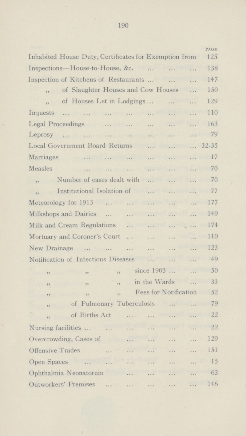 190 PAGE Inhabited House Duty, Certificates for Exemption from 125 Inspections—House-to-House, &c. 138 Inspection of Kitchens of Restaurants 147 „ of Slaughter Houses and Cow Houses 150 „ of Houses Let in Lodgings 129 Inquests 110 Legal Proceedings 163 Leprosy 79 Local Government Board Returns 32-35 Marriages 17 Measles 70 ,, Number of cases dealt with 70 ,, Institutional Isolation of 77 Meteorology for 1913 177 Milkshops and Dairies 149 Milk and Cream Regulations 174 Mortuary and Coroner's Court 110 New Drainage . 123 Notification of Infectious Diseases 49 ,, „ „ since 1903 50 „ ,, „ in the Wards 33 ,, „ ,, Fees for Notification 52 „ of Pulmonary Tuberculosis 79 ,, of Births Act 22 Nursing facilities 22 Overcrowding, Cases of 129 Offensive Trades 151 Open Spaces 15 Ophthalmia Neonatorum 63 Outworkers' Premises 146