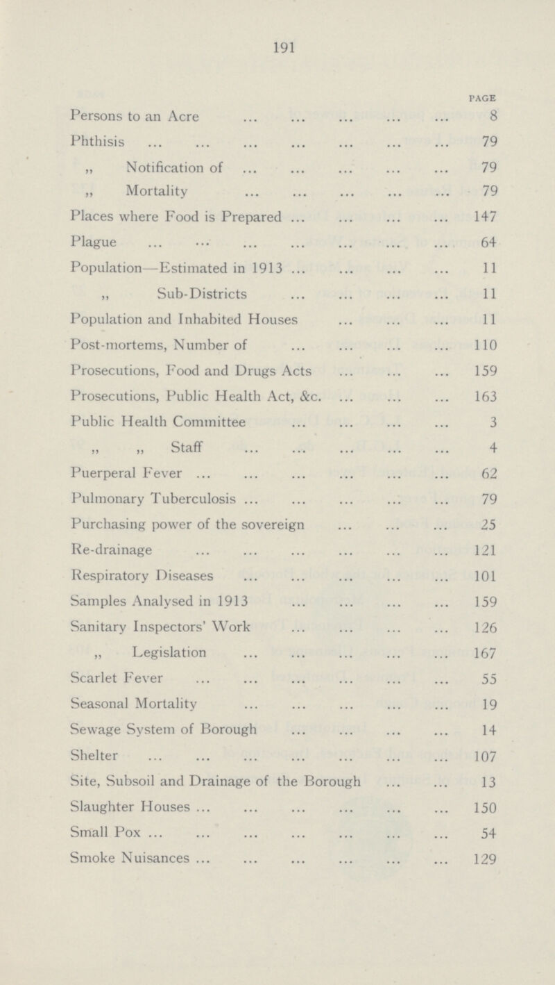 191 PAGE Persons to an Acre 8 Phthisis 79 „ Notification of 79 „ Mortality 79 Places where Food is Prepared 147 Plague 64 Population—Estimated in 1913 11 „ Sub-Districts 11 Population and Inhabited Houses 11 Post-mortems, Number of 110 Prosecutions, Food and Drugs Acts 159 Prosecutions, Public Health Act, &c. 163 Public Health Committee 3 „ Staff 4 Puerperal Fever 62 Pulmonary Tuberculosis 79 Purchasing power of the sovereign 25 Re-drainage 121 Respiratory Diseases 101 Samples Analysed in 1913 159 Sanitary Inspectors' Work 126 „ Legislation 167 Scarlet Fever 55 Seasonal Mortality 19 Sewage System of Borough 14 Shelter 107 Site, Subsoil and Drainage of the Borough 13 Slaughter Houses 150 Small Pox 54 Smoke Nuisances 129