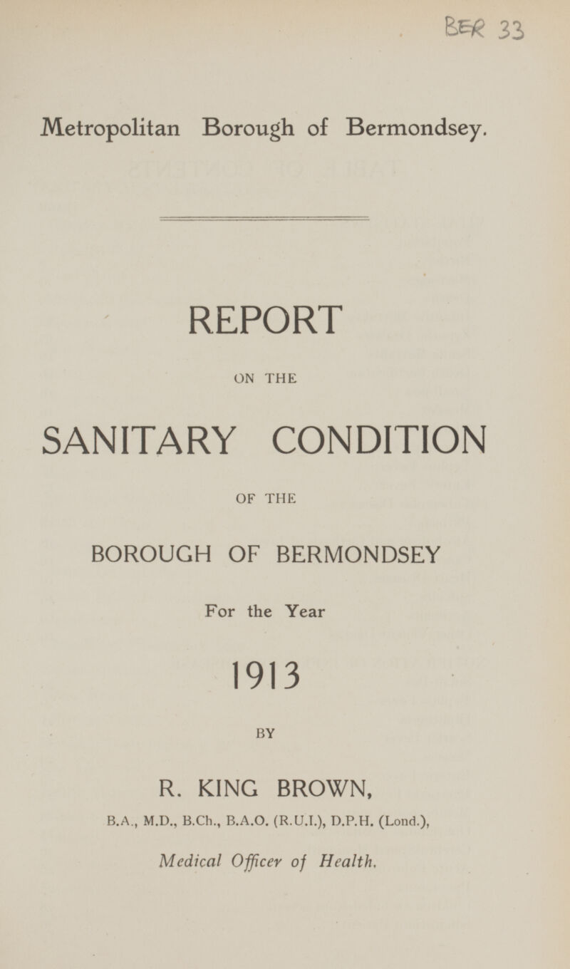 BER 33 Metropolitan Borough of Bermondsey. REPORT ON THE SANITARY CONDITION OF THE BOROUGH OF BERMONDSEY For the Year 1913 BY R. KING BROWN, B.A., M.D., B.Ch., B.A.0. (R.U.I.), D.P.H. (Lond.), Medical Officer of Health.