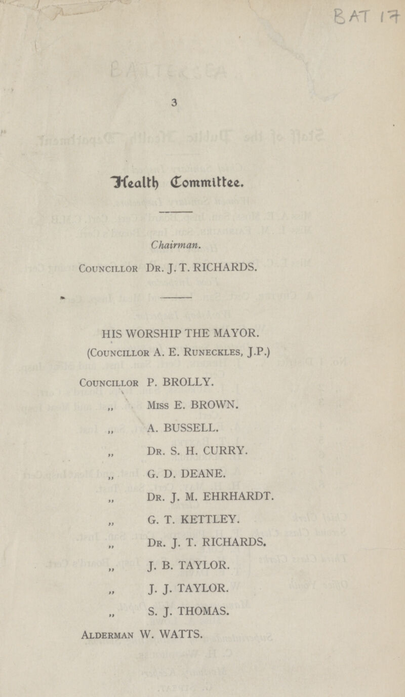 BAT 17 3 Health Committee. Chairman. Councillor Dr. J. T. RICHARDS. HIS WORSHIP THE MAYOR. (Councillor A. E. Runeckles, J.P.) Councillor P. BROLLY. Miss E. BROWN. A. BUSSELL. Dr. S. H. CURRY. G. D. DEANE. Dr. J. M. EHRHARDT. G. T. KETTLEY. Dr. J. T. RICHARDS. J. B. TAYLOR. J. J. TAYLOR. S. J. THOMAS. Alderman W. WATTS.