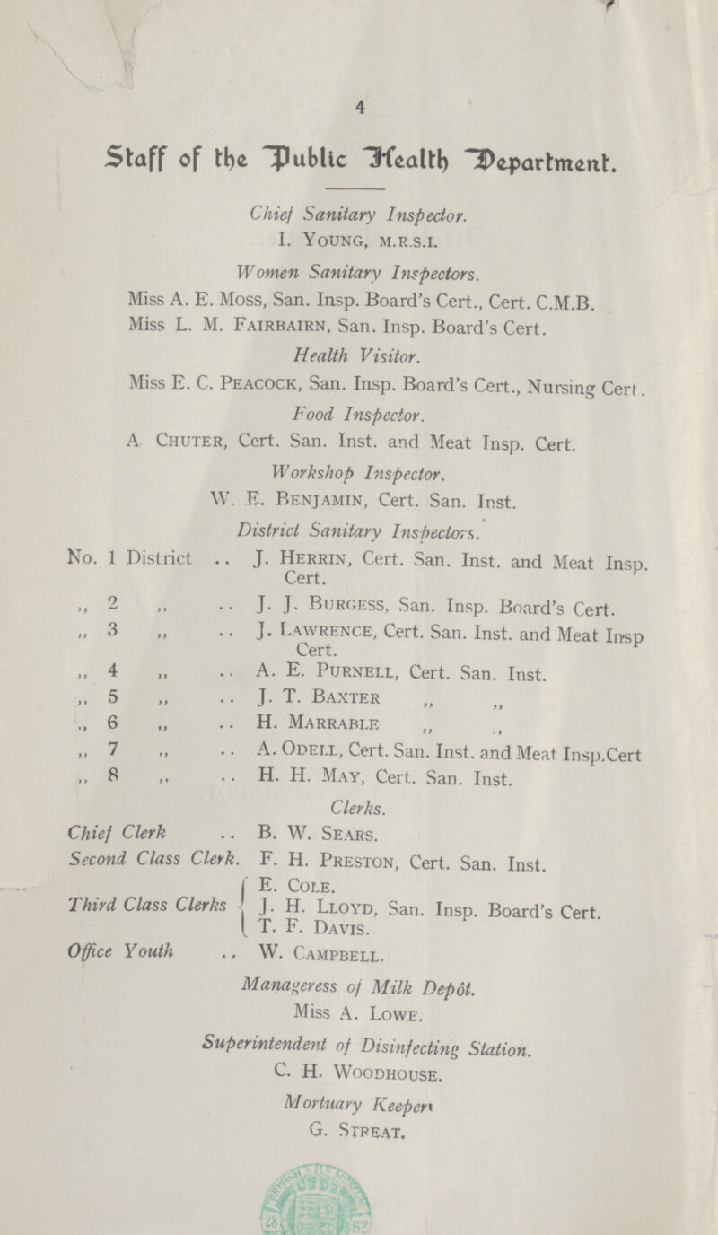 4 Staff of the public Health department. Chief Sanitary Inspector. I. Young, m.r.s.i. Women Sanitary Inspectors. Miss A. E. Moss, San. Insp. Board's Cert., Cert. C.M.B. Miss L. M. Fairbairn, San. Insp. Board's Cert. Health Visitor. Miss E. C. Peacock, San. Insp. Board's Cert., Nursing Cert. Food Inspector. A Chuter, Cert. San. Inst, and Meat Insp. Cert. Workshop Inspector. W. E. Benjamin, Cert. San. Inst. District Sanitary Inspectors. No. 1 District .. J. Herrin, Cert. San. Inst, and Meat Insp. Cert. ,, 2 „ J. J. Burgess, San. Insp. Board's Cert. ,, 3 ,, J. Lawrence, Cert. San. Inst, and Meat Insp Cert. ,, 4 „ A. E. Purnei.l, Cert. San. Inst. ,, 5 „ J. T. Baxter ,, 6 „ H. Marrable ,, 7 „ A. Odell, Cert. San. Inst, and Meat Insp.Cert ,, 8 ,, H. H. May, Cert. San. Inst. Clerks. Chief Clerk .. B. W. Sears. Second Class Clerk. F. H. Preston, Cert. San. Inst. | E. Cole. Third Class Clerks J. H. Lloyd, San. Insp. Board's Cert. [ T. F. Davis. Office Youth .. W. Campbell. Manageress of Milk Depot. Miss A. Lowe. Superintendent of Disinfecting Station. C. H. Woodhouse. Mortuary Keeper G. Street.