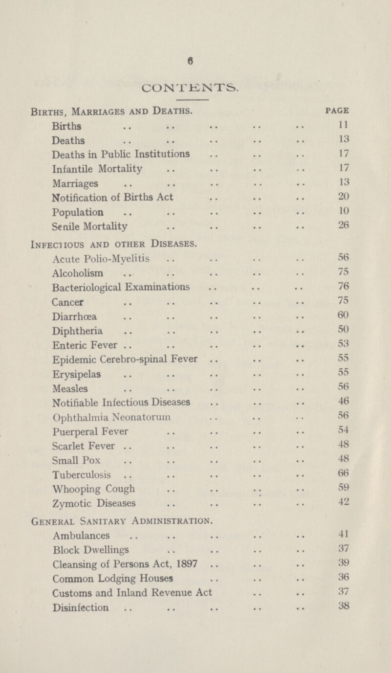 6 CONTENTS, Births, Marriages and Deaths. page Births . 11 Deaths 13 Deaths in Public Institutions 17 Infantile Mortality 17 Marriages 13 Notification of Births Act 20 Population 10 Senile Mortality 26 Infectious and other Diseases. Acute Polio-Myelitis 56 Alcoholism 75 Bacteriological Examinations 76 Cancer 75 Diarrhoea 60 Diphtheria 50 Enteric Fever 53 Epidemic Cerebro-spinal Fever 55 Erysipelas 55 Measles 56 Notifiable Infectious Diseases 46 Ophthalmia Neonatorum 56 Puerperal Fever 54 Scarlet Fever 48 Small Pox 48 Tuberculosis 66 Whooping Cough 59 Zymotic Diseases 42 General Sanitary Administration. Ambulances 41 Block Dwellings 37 Cleansing of Persons Act, 1897 39 Common Lodging Houses 36 Customs and Inland Revenue Act 37 Disinfection 38