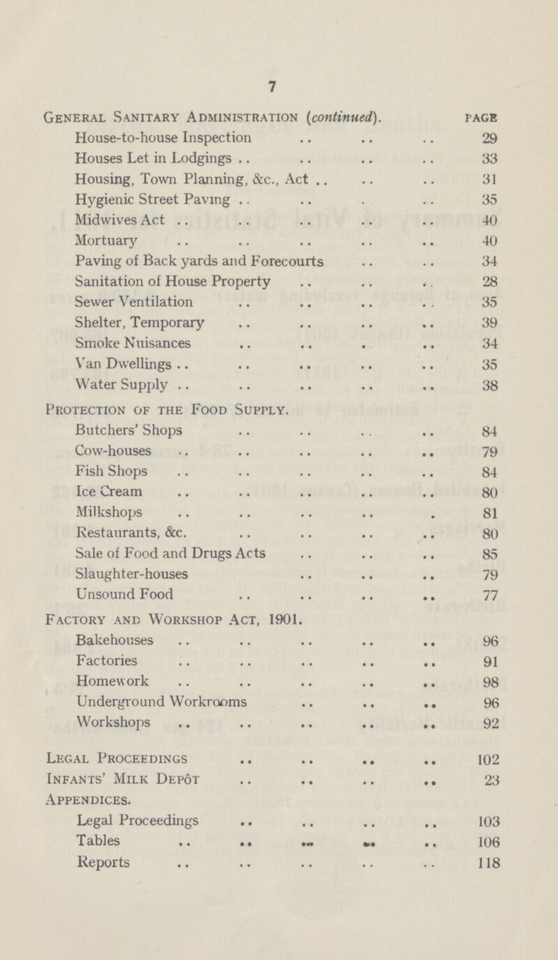 7 General Sanitary Administration (continued). page House-to-house Inspection 29 Houses Let in Lodgings 33 Housing, Town Planning, &c., Act 31 Hygienic Street Paving 35 Midwives Act 40 Mortuary 40 Paving of Back yards and Forecourts 34 Sanitation of House Property 28 Sewer Ventilation 35 Shelter, Temporary 39 Smoke Nuisances 34 Van Dwellings 35 Water Supply 38 Protection of the Food Supply. Butchers' Shops 84 Cow-houses 79 Fish Shops 84 Ice Cream 80 Milkshops 81 Restaurants, &c. 80 Sale of Food and Drugs Acts 85 Slaughter-houses 79 Unsound Food 77 Factory and Workshop Act, 1901. Bakehouses 96 Factories 91 Homework 98 Underground Workrooms 96 Workshops 92 Legal Proceedings 102 Infants' Milk Depot 23 Appendices. Legal Proceedings 103 Tables 106 Reports 118