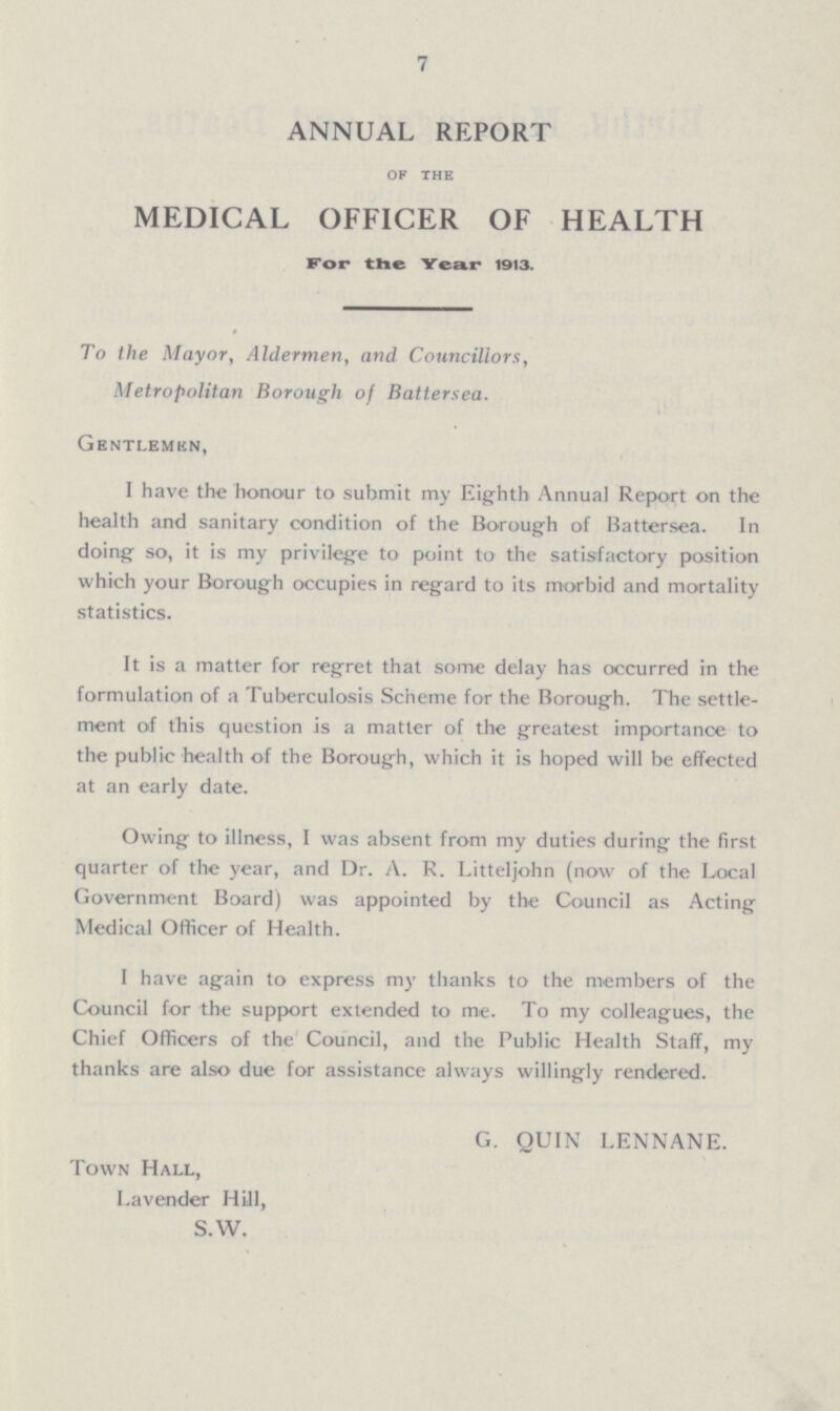 7 ANNUAL REPORT of the MEDICAL OFFICER OF HEALTH For the Year 1913. To the Mayor, Aldermen, and Councillors, Metropolitan Borough of Battersea. Gentlemen, I have the honour to submit my Eighth Annual Report on the health and sanitary condition of the Borough of Battersea. In doing so, it is my privilege to point to the satisfactory position which your Borough occupies in regard to its morbid and mortality statistics. It is a matter for regret that some delay has occurred in the formulation of a Tuberculosis Scheme for the Borough. The settle ment of this question is a matter of the greatest importance to the public health of the Borough, which it is hoped will be effected at an early date. Owing to illness, I was absent from my duties during the first quarter of the year, and Dr. A. R. Litteljohn (now of the Local Government Board) was appointed by the Council as Acting Medical Officer of Health. I have again to express my thanks to the members of the Council for the support extended to me. To my colleagues, the Chief Officers of the Council, and the Public Health Staff, my thanks are also due for assistance always willingly rendered. G. QUIN LENNANE. Town Hall, Lavender Hill, S.W.