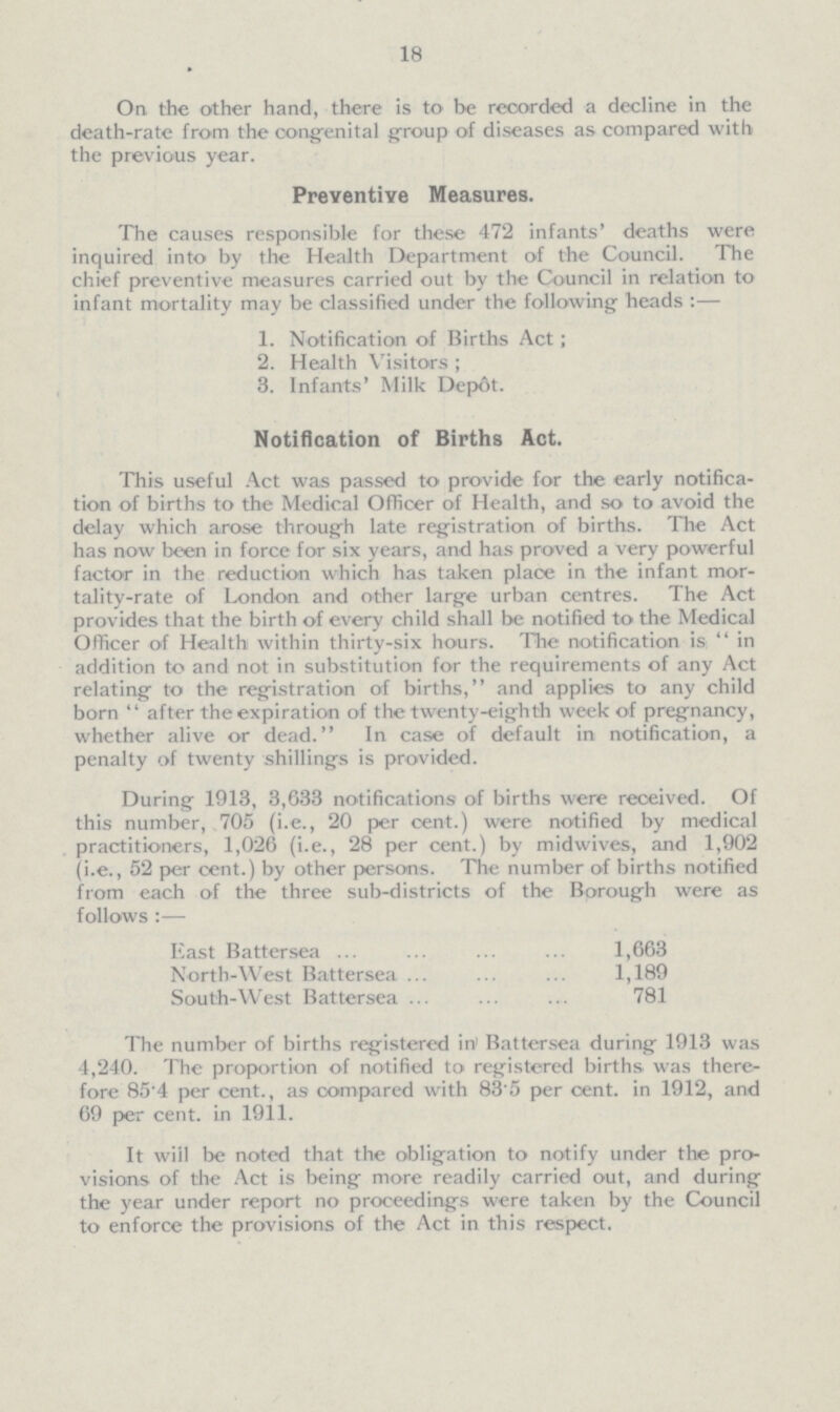 18 On the other hand, there is to be recorded a decline in the death-rate from the congenital group of diseases as compared with the previous year. Preventive Measures. The causes responsible for these 472 infants' deaths were inquired into by the Health Department of the Council. The chief preventive measures carried out by the Council in relation to infant mortality may be classified under the following heads :— 1. Notification of Births Act; 2. Health Visitors ; 3. Infants' Milk Depot. Notification of Births Act. This useful Act was passed to provide for the early notifica tion of births to the Medical Officer of Health, and so to avoid the delay which arose through late registration of births. The Act has now been in force for six years, and has proved a very powerful factor in the reduction which has taken place in the infant mor tality-rate of London and other large urban centres. The Act provides that the birth of every child shall be notified to the Medical Officer of Health within thirty-six hours. The notification is in addition to and not in substitution for the requirements of any Act relating to the registration of births, and applies to any child born after the expiration of the twenty-eighth week of pregnancy, whether alive or dead. In case of default in notification, a penalty of twenty shillings is provided. During 1913, 3,633 notifications of births were received. Of this number, 705 (i.e., 20 per cent.) were notified by medical practitioners, 1,026 (i.e., 28 per cent.) by midwives, and 1,902 (i.e., 52 per cent.) by other persons. The number of births notified from each of the three sub-districts of the Borough were as follows :— East Battersea 1,663 North-West Battersea 1,189 South-West Battersea 781 The number of births registered in Battersea during 1913 was 4,240. The proportion of notified to registered births was there fore 85.4 per cent., as compared with 83.5 per cent. in 1912, and 69 per cent. in 1911. It will be noted that the obligation to notify under the pro visions of the Act is being more readily carried out, and during the year under report no proceedings were taken by the Council to enforce the provisions of the Act in this respect.