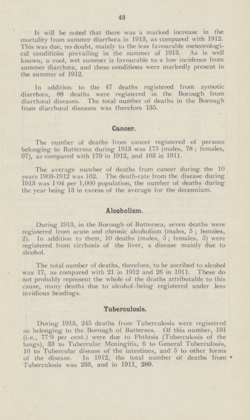 43 It will be noted that there was a marked increase in the mortality from summer diarrhoea in 1913, as compared with 1912. This was due, no doubt, mainly to the less favourable meteorologi cal conditions prevailing in the summer of 1913. As is well known, a cool, wet summer is favourable to a low incidence from summer diarrhoea, and these conditions were markedly present in the summer of 1912. In addition to the 47 deaths registered from zymotic diarrhoea, 88 deaths were registered in the Borough from diarrhæal diseases. The total number of deaths in the Borough from diarrhæal diseases was therefore 135. Cancer. The number of deaths from cancer registered of persons belonging to Battersea during 1913 was 175 (males, 78; females, 97), as compared with 179 in 1912, and 163 in 1911. The average number of deaths from cancer during the 10 years 1903-1912 was 162. The death-rate from the disease during 1913 was 1.04 per 1,000 population, the number of deaths during the year being 13 in excess of the average for the decennium. Alcoholism. During 1913, in the Borough of Battersea, seven deaths were registered from acute and chronic alcoholism (males, 5; females, 2). In addition to them, 10 deaths (males, 5; females, 5) were registered from cirrhosis of the liver, a disease mainly due to alcohol. The total number of deaths, therefore, to be ascribed to alcohol was 17, as compared with 21 in 1912 and 26 in 1911. These do not probably represent the whole of the deaths attributable to this cause, many deaths due to alcohol being registered under less invidious headings. Tuberculosis. During 1913, 245 deaths from Tuberculosis were registered as belonging to the Borough of Battersea. Of this number, 191 (i.e., 77'9 per cent.) were due to Phthisis (Tuberculosis of the lungs), 33 to Tubercular Meningitis, 6 to General Tuberculosis, 10 to Tubercular disease of the intestines, and 5 to other forms of the disease. In 1912, the total number of deaths from Tuberculosis was 233, and in 1911, 289.