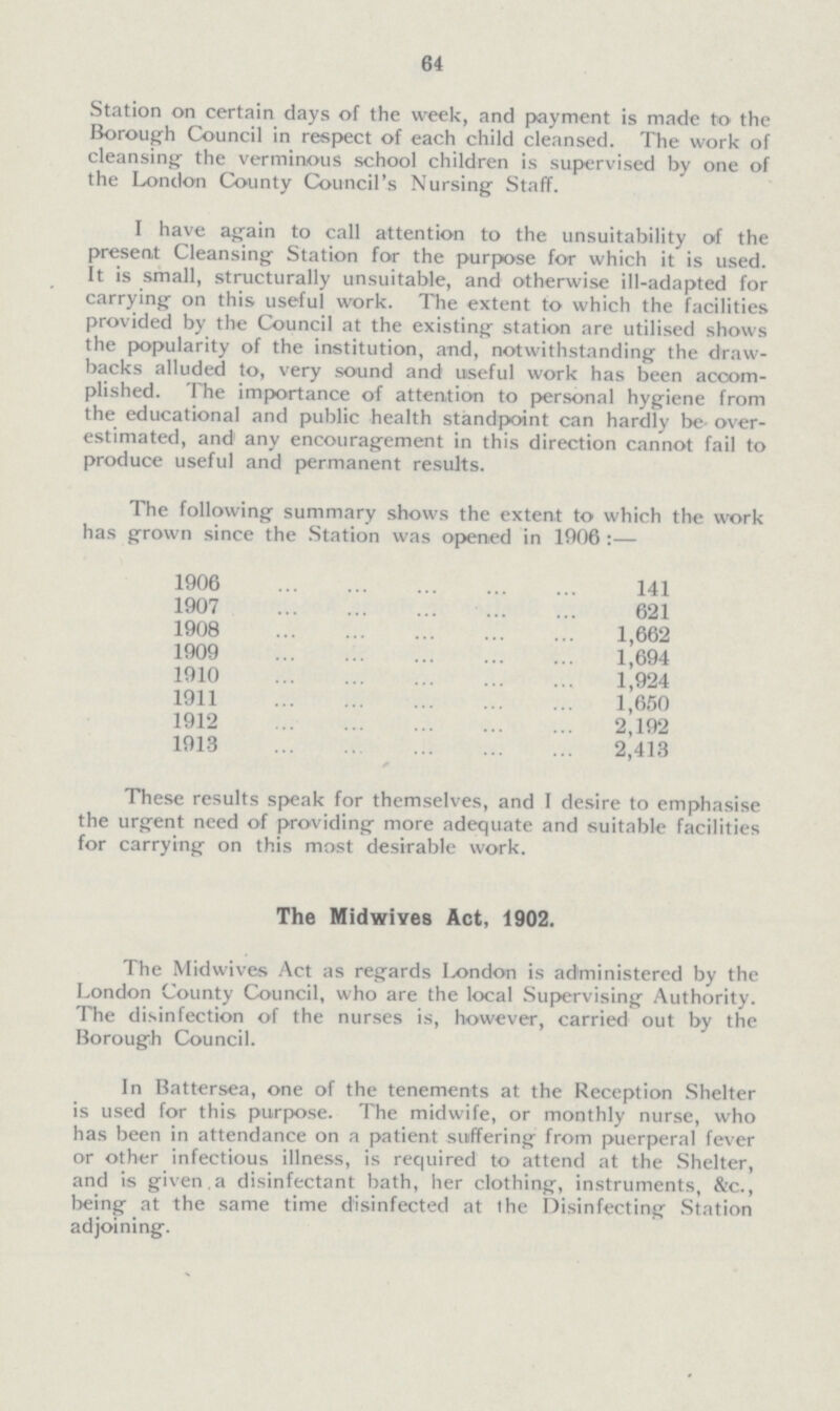 64 Station on certain days of the week, and payment is made to the Borough Council in respect of each child cleansed. The work of cleansing the verminous school children is supervised by one of the London County Council's Nursing Staff. I have again to call attention to the unsuitability of the present Cleansing Station for the purpose for which it is used. It is small, structurally unsuitable, and otherwise ill-adapted for carrying on this useful work. The extent to which the facilities provided by the Council at the existing station are utilised shows the popularity of the institution, and, notwithstanding the draw backs alluded to, very sound and useful work has been accom plished. The importance of attention to personal hygiene from the educational and public health standpoint can hardly be over estimated, and' any encouragement in this direction cannot fail to produce useful and permanent results. The following summary shows the extent to which the work has grown since the Station was opened in 1906 :— 1906 141 1907 621 1908 1,662 190 1,694 1910 1,924 1911 1,650 1912 2,192 1913 2,413 These results speak for themselves, and I desire to emphasise the urgent need of providing more adequate and suitable facilities for carrying on this most desirable work. The Midwives Act, 1902. The Midwives Act as regards London is administered by the London County Council, who are the local Supervising Authority. The disinfection of the nurses is, however, carried out by the Borough Council. In Battersea, one of the tenements at the Reception Shelter is used for this purpose. The midwife, or monthly nurse, who has been in attendance on a patient suffering from puerperal fever or other infectious illness, is required to attend at the Shelter, and is given a disinfectant bath, her clothing, instruments, &c., being at the same time disinfected at the Disinfecting Station adjoining.
